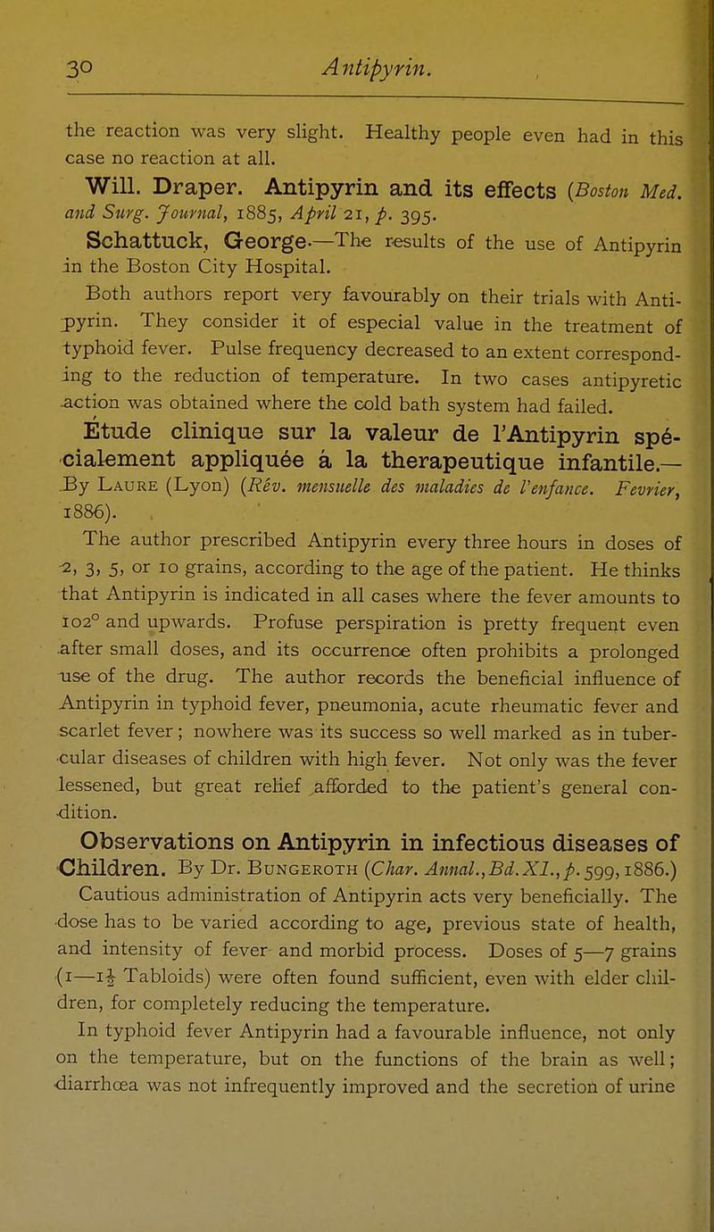 the reaction was very slight. Healthy people even had in this case no reaction at all. Will. Draper. Antipyrin and its effects {Boston Med. and Surg. Journal, 1885, April 21, p. 395, Schattuck, George-—The r-esults of the use of Antipyrin in the Boston City Hospital. Both authors report very favourably on their trials with Anti- pyrin. They consider it of especial value in the treatment of typhoid fever. Pulse frequency decreased to an extent correspond- ing to the reduction of temperature. In two cases antipyretic -action was obtained where the cold bath system had failed. Etude clinique sur la valeur de I'Antipyrin sp6- cialement appliquee a la therapeutique infantile.— 3y Laure (Lyon) {Rev. mensuelle des maladies de Venfance. Fevrier, 1886). The author prescribed Antipyrin every three hours in doses of •2, 3> 5> or 10 grains, according to the age of the patient. He thinks that Antipyrin is indicated in all cases where the fever amounts to 102° and upwards. Profuse perspiration is pretty frequent even .after small doses, and its occurrence often prohibits a prolonged use of the drug. The author records the beneficial influence of Antipyrin in typhoid fever, pneumonia, acute rheumatic fever and scarlet fever; nowhere was its success so well marked as in tuber- ■cular diseases of children with high fever. Not only was the fever lessened, but great relief afforded to the patient's general con- •dition. Observations on Antipyrin in infectious diseases of ■Children. By Dr. Bungeroth {Char. Annal.,Bd.XI., p. ^gg, 1886.) Cautious administration of Antipyrin acts very beneficially. The dose has to be varied according to age, previous state of health, and intensity of fever and morbid process. Doses of 5—7 grains (i—Tabloids) were often found sufficient, even with elder chil- dren, for completely reducing the temperature. In typhoid fever Antipyrin had a favourable influence, not only on the temperature, but on the functions of the brain as well; •diarrhoea was not infrequently improved and the secretion of urine