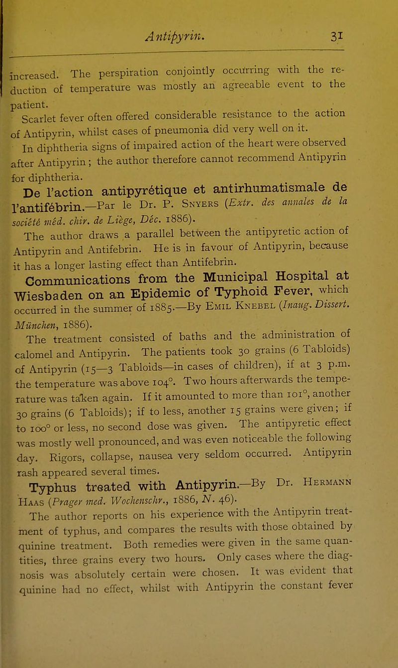 increased. The perspiration conjointly occurring with the re- duction of temperature was mostly an agreeable event to the patient. Scarlet fever often offered considerable resistance to the action of Antipyrin, whilst cases of pneumonia did very well on it. In diphtheria signs of impaired action of the heart were observed after Antipyrin ; the author therefore cannot recommend Antipyrin for diphtheria. De Taction antipyr^tique et antirhumatismale de rantif^brin.—Par le Dr. P. Snyers (Extr. des annales de la society vied. cJiir. de Liege, Dec. 1886). The author draws a parallel between the antipyretic action of Antipyrin and Antifebrin. He is in favour of Antipyrin, because it has a longer lasting effect than Antifebrin. Communications from the Mnnicipal Hospital at Wiesbaden on an Epidemic of Typhoid Fever, which occurred in the summer of 1885.—By Emil Knebel (Inaug. Dissert. Miinchen, 1886). The treatment consisted of baths and the administration of calomel and Antipyrin. The patients took 30 grains (6 Tabloids) of Antipyrin (15—3 Tabloids—in cases of children), if at 3 p.m. the temperature was above 104°. Two hours afterwards the tempe- rature was ta-ken again. If it amounted to more than 101°, another 30 grains (6 Tabloids); if to less, another 15 grains were given; if to 100° or less, no second dose was given. The antipyretic effect was mostly well pronounced, and was even noticeable the following day. Rigors, collapse, nausea very seldom occurred. Antipyrin rash appeared several times. Typhus treated with Antipyrin.-By Dr. Hermann Haas {Pragey mcd. Wochenschr., 1886, N. 46). The author reports on his experience with the Antipyrin treat- ment of typhus, and compares the results with those obtained by quinine treatment. Both remedies were given in the same quan- tities, three grains every two hours. Only cases where the diag- nosis was absolutely certain were chosen. It was evident that quinine had no effect, whilst with Antipyrin the constant fever