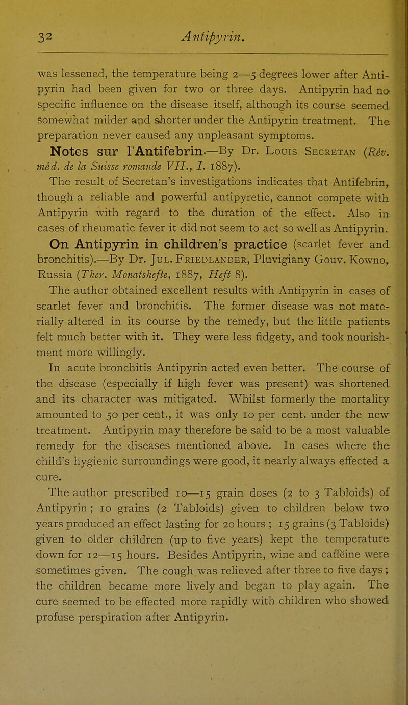 was lessened, the temperature being 2—5 degrees lower after Anti- pyrin had been given for two or three days. Antipyrin had no specific influence on the disease itself, although its course seemed somewhat milder and shorter under the Antipyrin treatment. The preparation never caused any unpleasant symptoms. Notes sur rAntifebrin.—By Dr. Louis Secretan {Riv. mdd. de la Suisse romajide VII., I. 1887). The result of Secretan's investigations indicates that Antifebrin,. though a reliable and powerful antipyretic, cannot compete with Antipyrin with regard to the duration of the effect. Also in cases of rheumatic fever it did not seem to act so well as Antipyrin. On Antipyrin in children's practice (scarlet fever and bronchitis).—By Dr. Jul. Friedlander, Pluvigiany Gouv. Kowno,. Russia {Ther. Monatshefte, 1887, Heft 8). The author obtained excellent results with Antipyrin in cases of scarlet fever and bronchitis. The former disease was not mate- rially altered in its course by the remedy, but the little patients felt much better with it. They were less fidgety, and took nourish- ment more willingly. In acute bronchitis Antipyrin acted even better. The course of the disease (especially if high fever was present) was shortened and its character was mitigated. Whilst formerly the mortality amounted to 50 per cent., it was only 10 per cent, under the new treatment. Antipyrin may therefore be said to be a most valuable remedy for the diseases mentioned above. In cases where the child's hygienic surroundings were good, it nearly always effected a cure. The author prescribed 10—15 grain doses (2 to 3 Tabloids) of Antipyrin; 10 grains (2 Tabloids) given to children below two years produced an effect lasting for 20 hours ; 15 grains (3 Tabloids) given to older children (up to five years) kept the temperature down for 12—15 hours. Besides Antipyrin, wine and caffeine were sometimes given. The cough was relieved after three to five days ; the children became more lively and began to play again. The cure seemed to be effected more rapidly with children who showed profuse perspiration after Antipyrin.