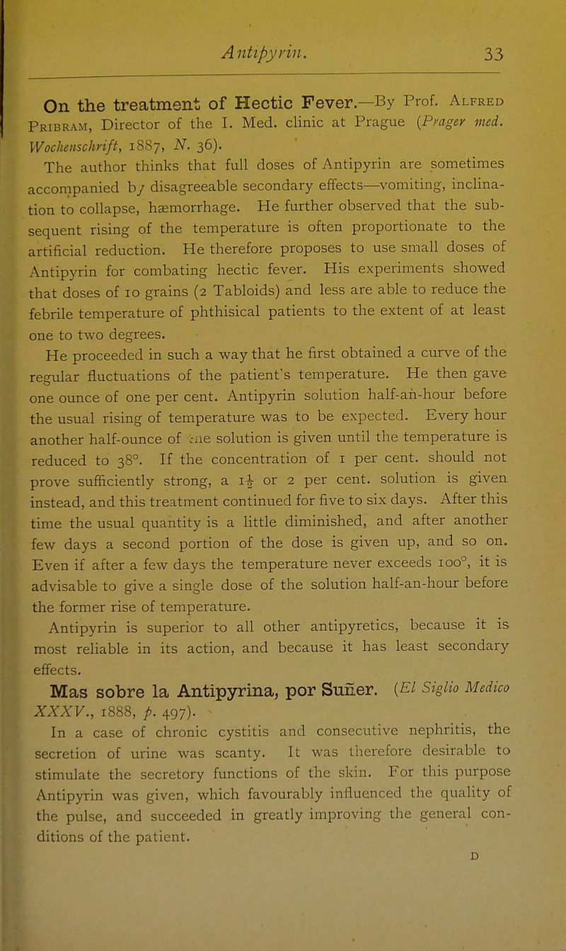 On the treatment of Hectic Fever—By Prof. Alfred Pribram, Director of the I. Med. clinic at Prague {Pmgey med. Wochenschrift, 18S7, N. 36). The author thinks that full doses of Antipyrin are sometimes accompanied b/ disagreeable secondary effects—vomiting, inclina- tion to collapse, haemorrhage. He further observed that the sub- sequent rising of the temperature is often proportionate to the artificial reduction. He therefore proposes to use small doses of Antipyrin for combating hectic fever. His experiments showed that doses of 10 grains (2 Tabloids) and less are able to reduce the febrile temperature of phthisical patients to the extent of at least one to two degrees. He proceeded in such a way that he first obtained a curve of the regular fluctuations of the patient's temperature. He then gave one ounce of one per cent. Antipyrin solution half-ah-hour before the usual rising of temperature was to be expected. Every hour another half-ounce of ine solution is given until the temperature is reduced to 38°. If the concentration of i per cent, should not prove sufficiently strong, a li or 2 per cent, solution is given instead, and this treatment continued for five to six days. After this time the usual quantity is a Httle diminished, and after another few days a second portion of the dose is given up, and so on. Even if after a few days the temperature never exceeds 100°, it is advisable to give a single dose of the solution half-an-hour before the former rise of temperature. Antipyrin is superior to all other antipyretics, because it is most reliable in its action, and because it has least secondary effects. Mas sobre la Antipyrina, por Suner. {El Siglio Medico XXXV., 1888, p. 497). In a case of chronic cystitis and consecutive nephritis, the secretion of urine was scanty. It was therefore desirable to stimulate the secretory functions of the skin. For this purpose Antipyrin was given, which favourably influenced the quality of the pulse, and succeeded in greatly improving the general con- ditions of the patient. D