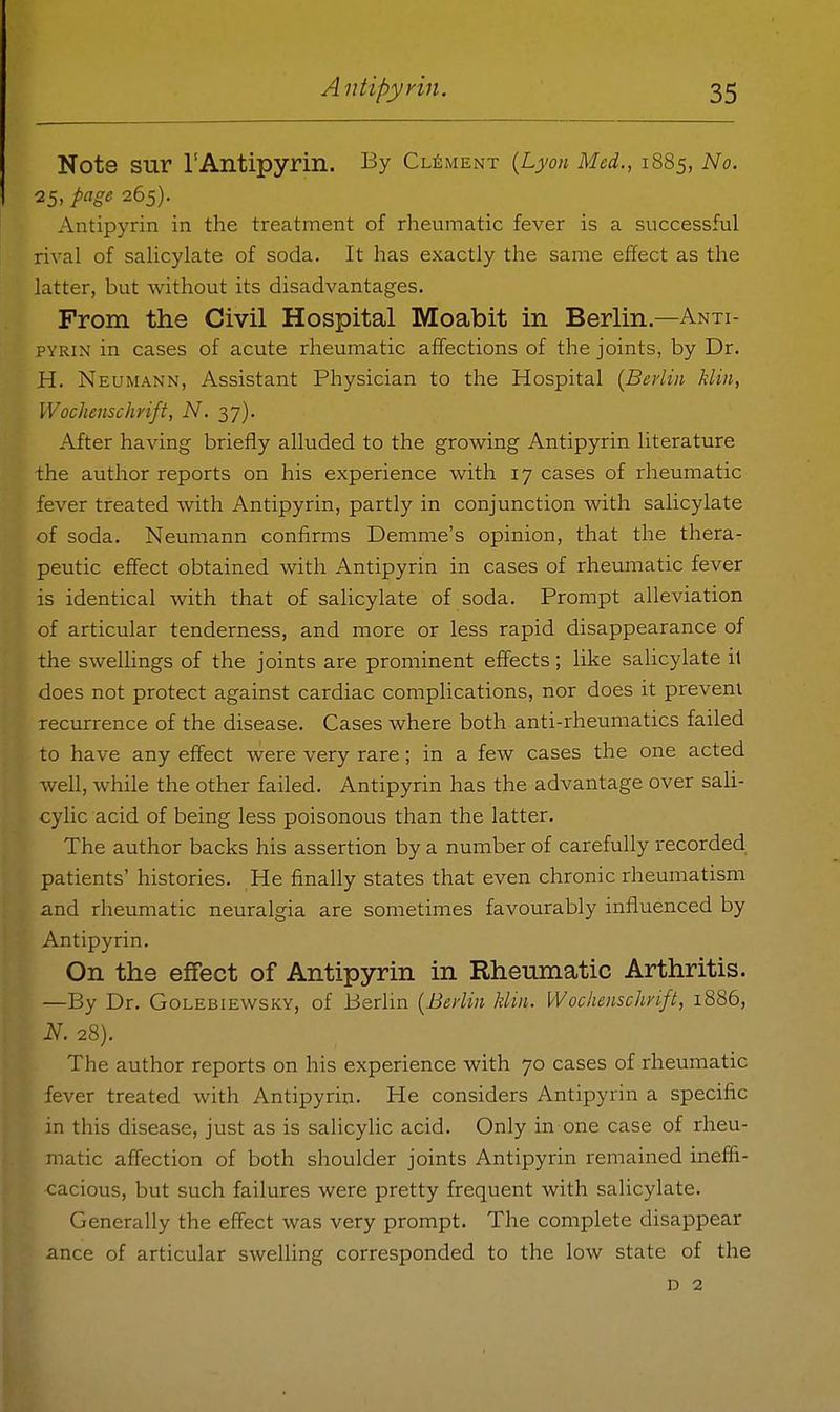 Note SUr rAntipyrin. By Clement {Lyon Med., 1885, No. 25, page 265). Antipyrin in the treatment of rheumatic fever is a successful rival of salicylate of soda. It has exactly the same effect as the latter, but without its disadvantages. From the Civil Hospital Moabit in Berlin.—Anti- pyrin in cases of acute rheumatic affections of the joints, by Dr. H. Neumann, Assistant Physician to the Hospital [Berlin klin, Wochenschrift, N. 37). After having briefly alluded to the growing Antipyrin literature the author reports on his experience with 17 cases of rheumatic fever treated with Antipyrin, partly in conjunction with salicylate of soda. Neumann confirms Demme's opinion, that the thera- peutic effect obtained with Antipyrin in cases of rheumatic fever is identical with that of salicylate of soda. Prompt alleviation of articular tenderness, and more or less rapid disappearance of the sweUings of the joints are prominent effects; like salicylate it does not protect against cardiac complications, nor does it prevent recurrence of the disease. Cases where both anti-rheumatics failed to have any effect were very rare; in a few cases the one acted well, while the other failed. Antipyrin has the advantage over sah- cylic acid of being less poisonous than the latter. The author backs his assertion by a number of carefully recorded patients' histories. He finally states that even chronic rheumatism and rheumatic neuralgia are sometimes favourably influenced by Antipyrin, On the effect of Antipyrin in Rheiunatic Arthritis. —By Dr. Golebiewsky, of Berlin [Berlin klin. Wochenschrift, 1886, N. 28). The author reports on his experience with 70 cases of rheumatic fever treated with Antipyrin. He considers Antipyrin a specific in this disease, just as is salicylic acid. Only in one case of rheu- matic affection of both shoulder joints Antipyrin remained ineffi- cacious, but such failures were pretty frequent with salicylate. Generally the effect was very prompt. The complete disappear ance of articular swelling corresponded to the low state of the D 2