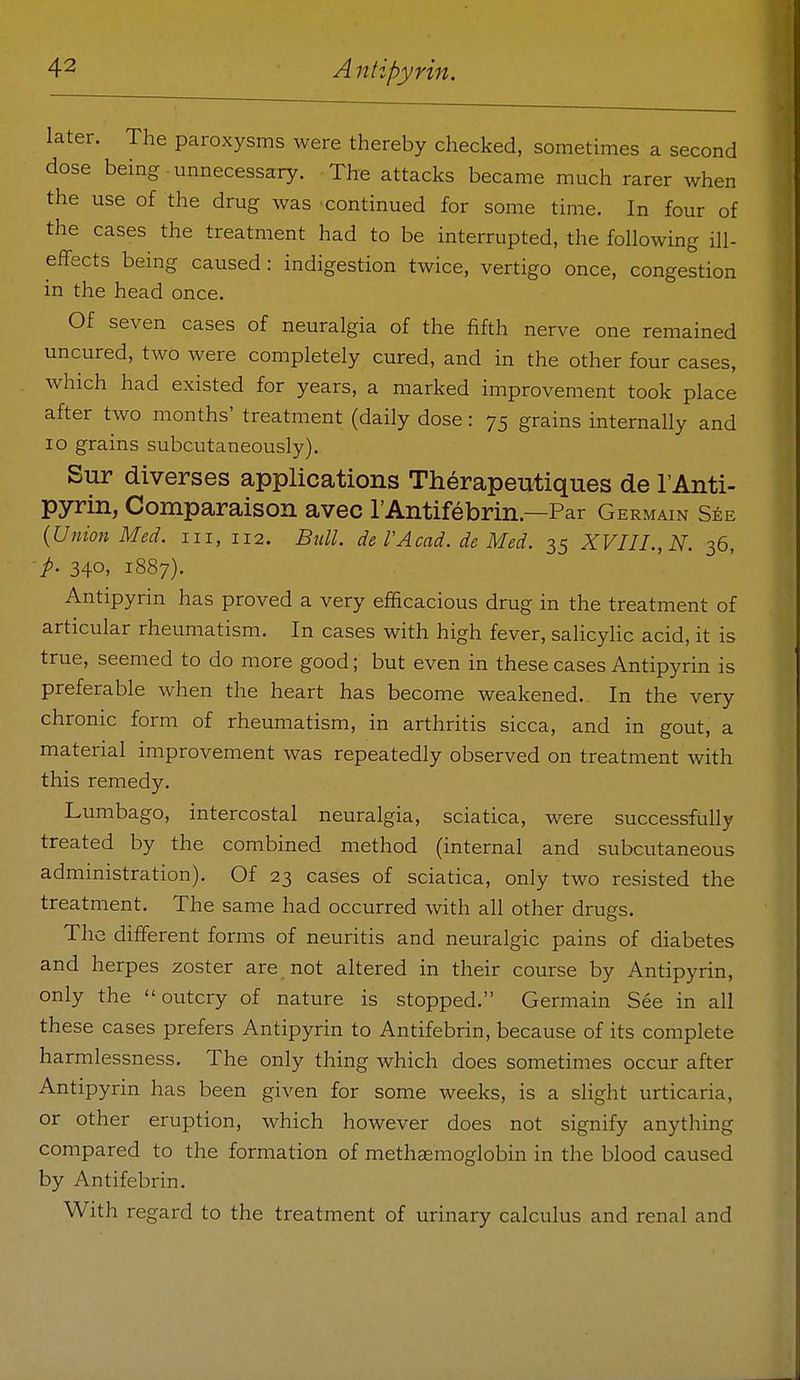 later. The paroxysms were thereby checked, sometimes a second dose being unnecessary. The attacks became much rarer when the use of the drug was continued for some time. In four of the cases the treatment had to be interrupted, the following ill- effects being caused: indigestion twice, vertigo once, congestion in the head once. Of seven cases of neuralgia of the fifth nerve one remained uncured, two were completely cured, and in the other four cases, which had existed for years, a marked improvement took place after two months' treatment (daily dose: 75 grains internally and 10 grains subcutaneously). Sur diverses applications Therapeutiques de I'Anti- pyrin, Comparaison avec rAntifebrin.—Par Germain s^e {Union Med. iii, 112. BtilL de TAcad, de Med. 35 XVIII., N. 36, p. 340, 1887). Antipyrin has proved a very efficacious drug in the treatment of articular rheumatism. In cases with high fever, salicyHc acid, it is true, seemed to do more good; but even in these cases Antipyrin is preferable when the heart has become weakened. In the very chronic form of rheumatism, in arthritis sicca, and in gout, a material improvement was repeatedly observed on treatment with this remedy. Lumbago, intercostal neuralgia, sciatica, were successfully treated by the combined method (internal and subcutaneous administration). Of 23 cases of sciatica, only two resisted the treatment. The same had occurred with all other drugs. The different forms of neuritis and neuralgic pains of diabetes and herpes zoster are not altered in their course by Antipyrin, only the outcry of nature is stopped. Germain See in all these cases prefers Antipyrin to Antifebrin, because of its complete harmlessness. The only thing which does sometimes occur after Antipyrin has been given for some weeks, is a slight urticaria, or other eruption, which however does not signify anything compared to the formation of methsemoglobin in the blood caused by Antifebrin. With regard to the treatment of urinary calculus and renal and