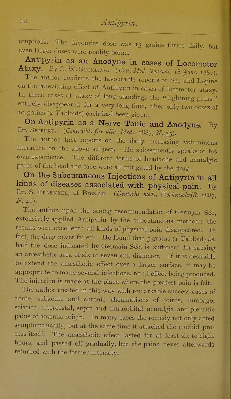 eruptions. The favourite dose was 15 grains thrice daily, but even larger doses were readily borne. Antipyrin as an Anodyne in cases of Locomotor Ataxy. By C. W. Suckling. {Brit. Med. journal, 18 ^^une, 1887). The author confirms the favourable reports of See and Lepine on the alleviating effect of Antipyrin in cases of locomotor ataxy. In three cases of ataxy of long standing, the  lightning pains  entirely disappeared for a very long time, after only two doses of 10 grains (2 Tabloids) each had been given. On Antipyrin as a Nerve Tonic and Anodyne. By Dr. Seifert. {Ccntralbl. fiir klin. Med., 1887, N. 35). The author first reports on the daily increasing voluminous literature on the above subject. He subsequently speaks of his own experience. The different forms of headache and neuralgic pains of the head and face were all mitigated by the drug. On the Subcutaneous Injections of Antipyrin in all kinds of diseases associated with physical pain. By Dr. S. Fraenkel, of Breslau. {Deutsche vied., Wochenschrift, 1887 N. 41). The author, upon the strong recommendation of Germain See, extensively applied Antipyrin by the subcutaneous method ; the results were excellent; all kinds of physical pain disappeared. In fact, the drug never failed. He found that 5 grains (i Tabloid) i.e. half the dose indicated by Germain See, is sufficient for causing an anaesthetic area of six to seven cm. diameter. If it is desirable to extend the anaesthetic effect over a larger surface, it may be appropriate to make several injections, no ill-effect being produced. The injection is made at the place where the greatest pain is felt. The author treated in this way with remarkable success cases of acute, subacute and chronic rheumatisms of joints, lumbago, sciatica, intercostal, supra and infraorbital neuralgia and pleuritic pains of anaemic origin. In many cases the remedy not only acted symptomatically, but at the same time it attacked the morbid pro- cess itself. The anaesthetic effect lasted for at least six to eight hours, and passed off gradually, but the pains never afterwards returned Avith the former intensity.