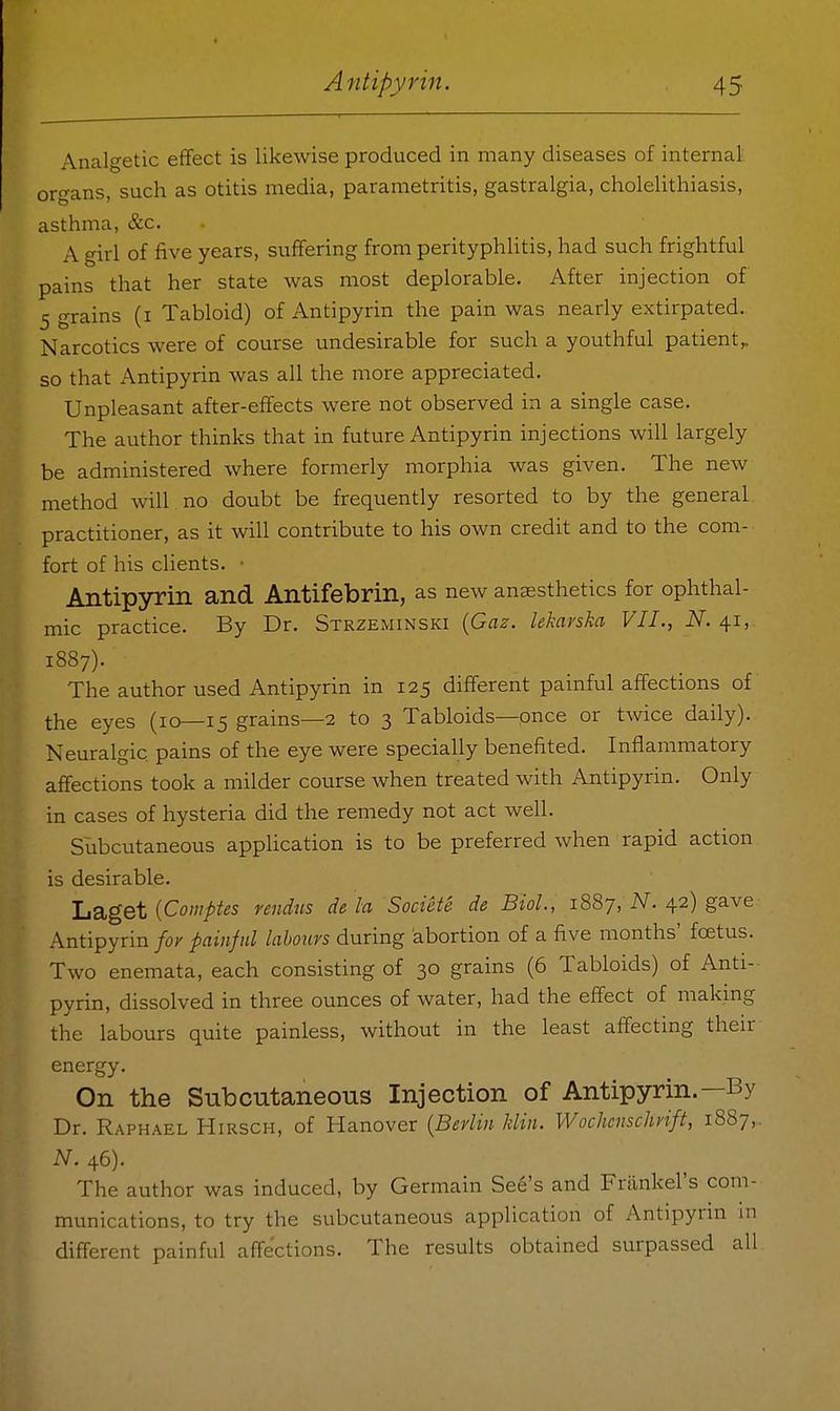Analgetic effect is likewise produced in many diseases of internal organs, such as otitis media, parametritis, gastralgia, cholelithiasis, asthma, &c. A girl of five years, suffering from perityphlitis, had such frightful pains that her state was most deplorable. After injection of 5 grains (i Tabloid) of Antipyrin the pain was nearly extirpated. Narcotics were of course undesirable for such a youthful patient^ so that Antipyrin was all the more appreciated. Unpleasant after-effects were not observed in a single case. The author thinks that in future Antipyrin injections will largely be administered where formerly morphia was given. The new method will no doubt be frequently resorted to by the general practitioner, as it will contribute to his own credit and to the com- fort of his clients. • Antipyrin and Antifebrin, as new anaesthetics for ophthal- mic practice. By Dr. Strzeminski {Gaz. lekarska VII., N. 41, 1887). The author used Antipyrin in 125 different pamful affections of the eyes (10—15 grains—2 to 3 Tabloids—once or twice daily). Neuralgic pains of the eye were specially benefited. Inflammatory affections took a milder course when treated with Antipyrin. Only in cases of hysteria did the remedy not act well. Subcutaneous application is to be preferred Avhen rapid action is desirable. liSiget {Comptes rendus de la Societe de Biol., 1887, iV. 42) gave Antipyrin/or painful labours during abortion of a five months' fcetus. Two enemata, each consisting of 30 grains (6 Tabloids) of Anti-- pyrin, dissolved in three ounces of water, had the effect of making the labours quite painless, without in the least affecting their energy. On the Subcutaneous Injection of Antipyrin.—By Dr. Raphael Hirsch, of Hanover {Berlin klin. Wochcnschrift, 1887,. N. 46). The author was induced, by Germain See's and Frankel's com- munications, to try the subcutaneous application of Antipyrin m different painful affections. The results obtained surpassed all