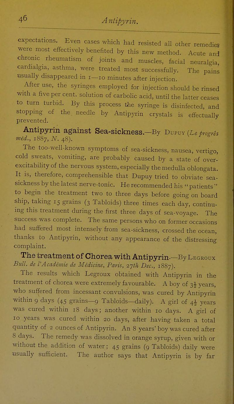 expectations. Even cases which had resisted all other remedies were most effectively benefited by this new method. Acute and chrome rheumatism of joints and muscles, facial neuralgia, cardialgia, asthma, were treated most successfully. The pains usually disappeared in i—lo minutes after injection. After use, the syringes employed for injection should be rinsed with a five per cent, solution of carbolic acid, until the latter ceases to turn turbid. By this process tiie syringe is disinfected, and stopping of the, needle by Antipyrin crystals is effectually prevented. Antipyrin against Sea-sickness—By Dupuy (Le bro^res mid., 1887, N. 48). The too-well-known symptoms of sea-sickness, nausea, vertigo, cold sweats, vomiting, are probably caused by a state of over- excitability of the nervous system, especially the medulla oblongata. It is, therefore, comprehensible that Dupuy tried to obviate sea- sickness by the latest nerve-tonic. He recommended his  patients  to begin the treatment two to three days before going on board ship, taking 15 grains (3 Tabloids) three times each day, continu- ing this treatment during the first three days of sea-voyage. The success was complete. The same persons who on former occasions had suffered most intensely from sea-sickness, crossed the ocean, thanks to Antipyrin, without any appearance of the distressing complaint. The treatment of Chorea with Antipyrin-—By Legroux Bull, de rAcadeinie de Medicine, Paris, o.yth Dec, 1887). The results which Legroux obtained with Antipyrin in the treatment of chorea were extremely favourable. A boy of 3^ years, who suffered from incessant convulsions, was cured by Antipyrin within 9 days (45 grains—9 Tabloids—daily). A girl of 4^ years was cured within 18 days; another within 10 days. A girl of 10 years was cured within 20 days, after having taken a total quantity of 2 ounces of Antipyrin. An 8 years' boy was cured after 8 days. The remedy was dissolved in orange syrup, given with or without the addition of water; 45 grains (9 Tabloids) daily were usually sufficient. The author says that Antipyrin is by far