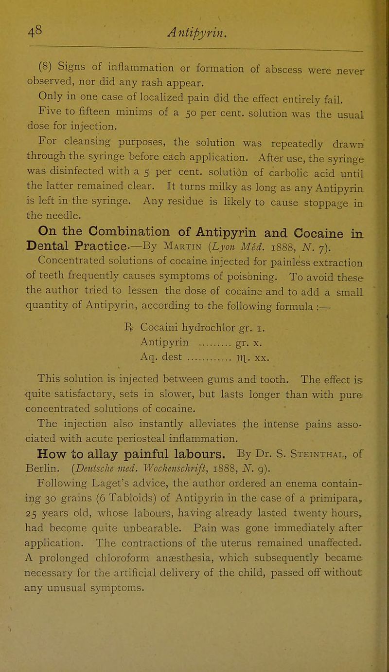 (8) Signs of inflammation or formation of abscess were never observed, nor did any rash appear. Only in one case of localized pain did the effect entirely fail. Five to fifteen minims of a 50 per cent, solution was the usual dose for injection. For cleansing purposes, the solution was repeatedly drawn through the syringe before each application. After use, the syringe was disinfected with a 5 per cent, solutidn of carbolic acid until the latter remained clear. It turns milky as long as any Antipyrin is left in the syringe. Any residue is hkely to cause stoppage in the needle. On the Combination of Antipyrin and Cocaine in Dental Practice-—By Martin {Lyon Med. 1888, N. 7). Concentrated solutions of cocaine injected for painless extraction of teeth frequently causes symptoms of poisoning. To avoid these the author tried to lessen the dose of cocaine and to add a small quantity of Antipyrin, according to the following formula :— Cocaini hydrochlor gr. i. Antipyrin gr. x. Aq. dest ill. xx. This solution is injected between gums and tooth. The effect is quite satisfactory, sets in sloAver, but lasts longer than with pure concentrated solutions of cocaine. The injection also instantly alleviates |:he intense pains asso- ciated with acute periosteal inflammation. How to allay painful labours. By Dr. S. Steinthal, of Berlin. {Deutsche med. Wochenschrift, 1888, N. g). Following Laget's advice, the author ordered an eneina contain- ing 30 grains (6 Tabloids) of Antipyrin in the case of a primipara,, 25 years old, Avhose labours, having already lasted twenty hours, had become quite unbearable. Pain was gone immediately after application. The contractions of the uterus remained unaffected. A prolonged chloroform anaesthesia, which subsequently became necessary for the artificial delivery of the child, passed off without any unusual symptoms.