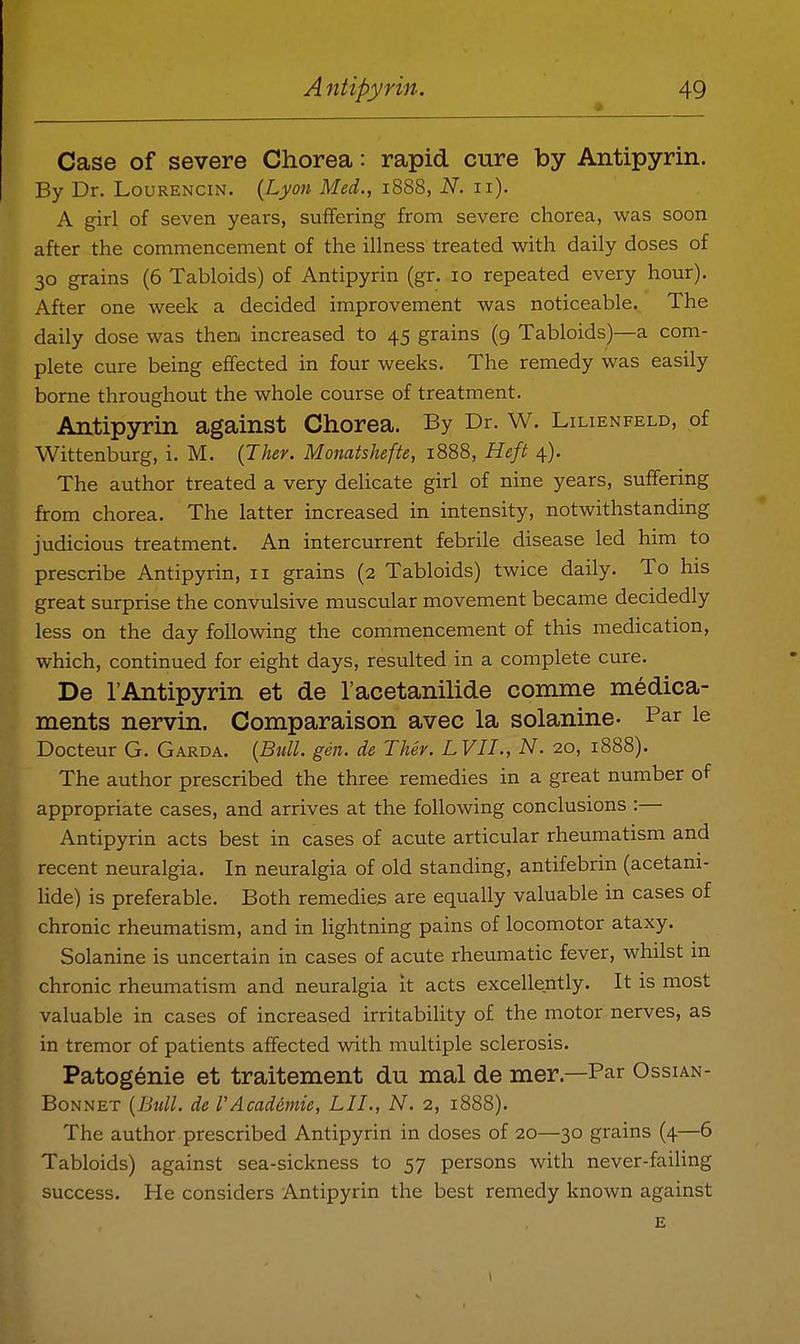 * Case of severe Chorea: rapid cure by Antipyrin. By Dr. Lourencin. {Lyon Med., 1888, N. 11). A girl of seven years, suffering from severe chorea, was soon after the commencement of the illness treated with daily doses of 30 grains (6 Tabloids) of Antipyrin (gr. 10 repeated every hour). After one week a decided improvement was noticeable. The daily dose was then increased to 45 grains (g Tabloids)—a com- plete cure being effected in four weeks. The remedy was easily borne throughout the whole course of treatment. Antipyrin against Chorea. By Dr. W. Lilienfeld, of Wittenburg, i. M. {Jher. Monatshefte, 1888, Heft 4). The author treated a very delicate girl of nine years, suffering from chorea. The latter increased in intensity, notwithstanding judicious treatment. An intercurrent febrile disease led him to prescribe Antipyrin, 11 grains (2 Tabloids) twice daily. To his great surprise the convulsive muscular movement became decidedly less on the day following the commencement of this medication, which, continued for eight days, resulted in a complete cure. De I'Antipyrin et de I'acetanilide comme medica- ments nervin. Comparaison avec la solanine- Par le Docteur G. Garda. {Bull. gen. de Thev. LVIL, N. 20, 1888). The author prescribed the three remedies in a great number of appropriate cases, and arrives at the following conclusions :— Antipyrin acts best in cases of acute articular rheumatism and recent neuralgia. In neuralgia of old standing, antifebrin (acetani- lide) is preferable. Both remedies are equally valuable in cases of chronic rheumatism, and in lightning pains of locomotor ataxy. Solanine is uncertain in cases of acute rheumatic fever, whilst m chronic rheumatism and neuralgia it acts excellently. It is most valuable in cases of increased irritability of the motor nerves, as in tremor of patients affected with multiple sclerosis. Patog^nie et traitement du mal de mer.—Par Ossian- BoNNET {Btill. de I'Academie, LIL, N. 2, 1888). The author prescribed Antipyrin in doses of 20—30 grains (4—6 Tabloids) against sea-sickness to 57 persons with never-failing success. He considers Antipyrin the best remedy known against