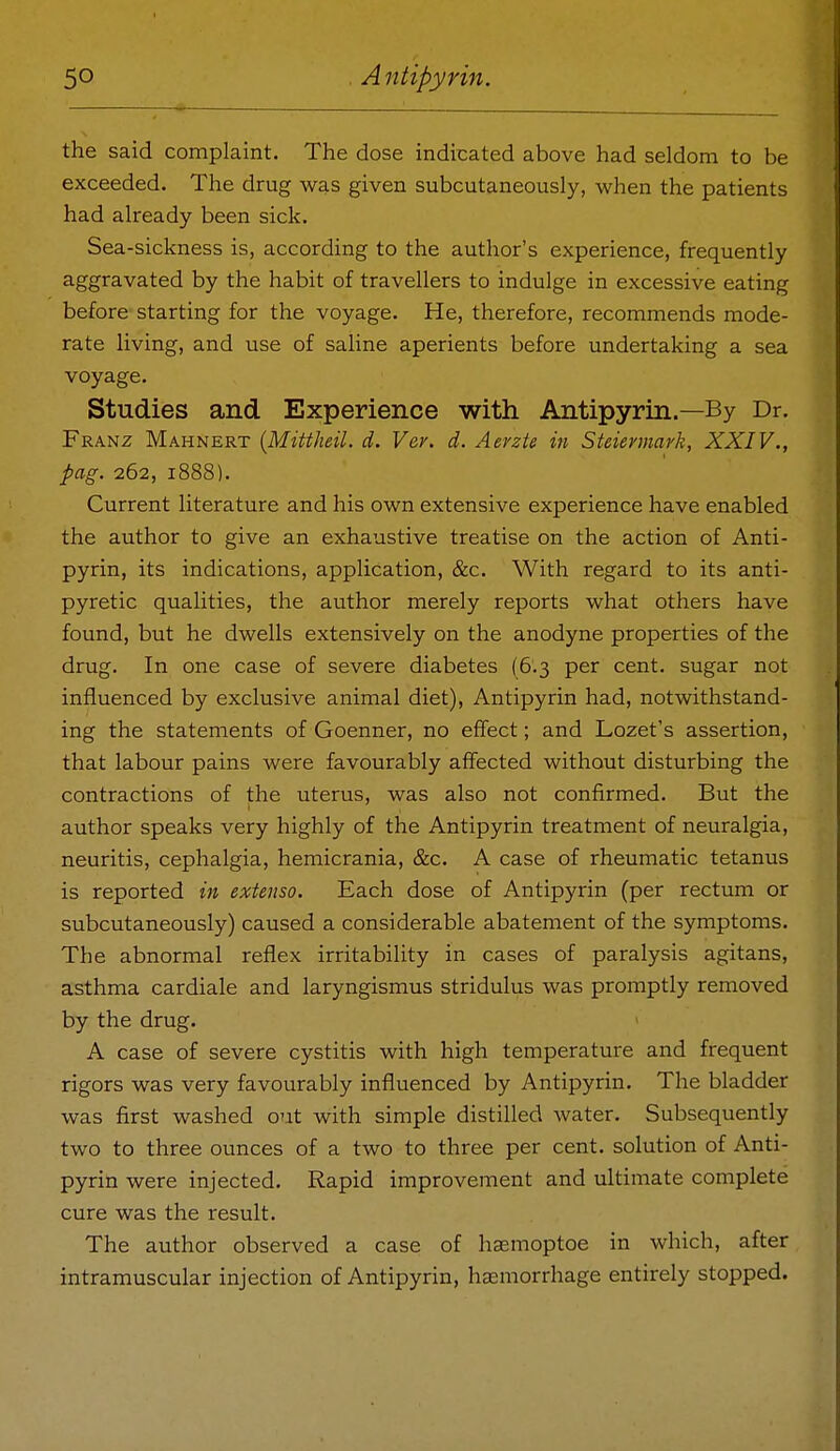 the said complaint. The dose indicated above had seldom to be exceeded. The drug was given subcutaneously, when the patients had already been sick. Sea-sickness is, according to the author's experience, frequently aggravated by the habit of travellers to indulge in excessive eating before starting for the voyage. He, therefore, recommends mode- rate living, and use of saline aperients before undertaking a sea voyage. Studies and Experience with Antipyrin.—By Dr. Franz Mahnert {Mittheil. d. Ver. d. Aevzte in Steiermark, XXIV., pag. 262, 1888). Current literature and his own extensive experience have enabled the author to give an exhaustive treatise on the action of Anti- pyrin, its indications, application, &c. With regard to its anti- pyretic qualities, the author merely reports what others have found, but he dwells extensively on the anodyne properties of the drug. In one case of severe diabetes (6.3 per cent, sugar not influenced by exclusive animal diet), Antipyrin had, notwithstand- ing the statements of Goenner, no effect; and Lozet's assertion, that labour pains were favourably affected without disturbing the contractions of the uterus, was also not confirmed. But the author speaks very highly of the Antipyrin treatment of neuralgia, neuritis, cephalgia, hemicrania, &c. A case of rheumatic tetanus is reported in extenso. Each dose of Antipyrin (per rectum or subcutaneously) caused a considerable abatement of the symptoms. The abnormal reflex irritability in cases of paralysis agitans, asthma cardiale and laryngismus stridulus was promptly removed by the drug. A case of severe cystitis with high temperature and frequent rigors was very favourably influenced by Antipyrin. The bladder was first washed out with simple distilled water. Subsequently two to three ounces of a two to three per cent, solution of Anti- pyrin were injected. Rapid improvement and ultimate complete cure was the result. The author observed a case of hasmoptoe in which, after intramuscular injection of Antipyrin, haemorrhage entirely stopped.