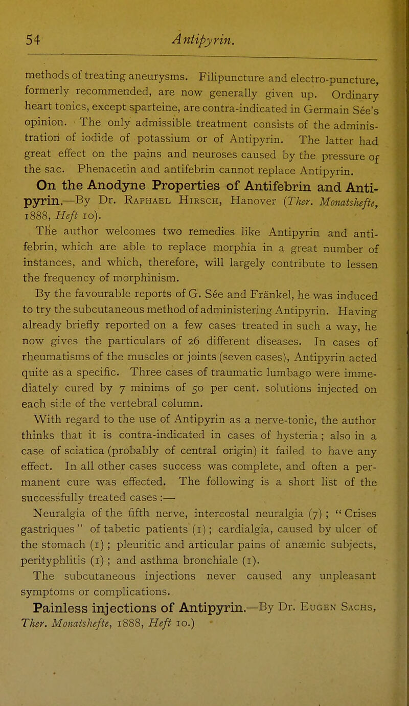 methods of treating aneurysms. FiHpuncture and electro-puncture, formerly recommended, are now generally given up. Ordinary heart tonics, except sparteine, are contra-indicated in Germain See's opinion. The only admissible treatment consists of the adminis- tratiori of iodide of potassium or of Antipyrin. The latter had great effect on the pajns and neuroses caused by the pressure of the sac. Phenacetin and antifebrin cannot replace Antipyrin. On the Anodyne Properties of Antifebrin and Anti- pyrin.—By Dr. Raphael Hirsch, Hanover {Thev. Monatshefte, 1888, Heft 10). The author welcomes two remedies like Antipyrin and anti- febrin, which are able to replace morphia in a great number of instances, and which, therefore, will largely contribute to lessen the frequency of morphinism. By the favourable reports of G. See and Frankel, he was induced to try the subcutaneous method of administering Antipyrin. Having already briefly reported on a few cases treated in such a way, he now gives the particulars of 26 different diseases. In cases of rheumatisms of the muscles or joints (seven cases), Antipyrin acted quite as a specific. Three cases of traumatic lumbago were imme- diately cured by 7 minims of 50 per cent, solutions injected on each side of the vertebral column. With regard to the use of Antipyrin as a nerve-tonic, the author thinks that it is contra-indicated in cases of hysteria; also in a case of sciatica (probably of central origin) it failed to have any effect. In all other cases success was complete, and often a per- manent cure was effected. The following is a short list of the successfully treated cases :—■ Neuralgia of the fifth nerve, intercostal neuralgia (7) ;  Crises gastriques  of tabetic patients (i); cardialgia, caused by ulcer of the stomach (i) ; pleuritic and articular pains of anasmic subjects, perityphlitis (i) ; and asthma bronchiale (i). The subcutaneous injections never caused any unpleasant symptoms or complications. Painless injections of Antipyrin.—By Dr. Eugen Sachs, Ther. Monatshefte, 1888, Heft 10.) -