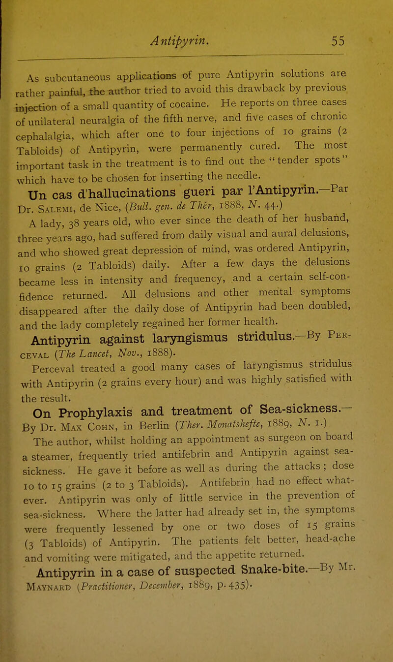 As subcutaneous applications of pure Antipyrin solutions are rather painful, the author tried to avoid this drawback by previous injection of a small quantity of cocaine. He reports on three cases of unilateral neuralgia of the fifth nerve, and five cases of chronic cephalalgia, which after one to four injections of lo grains (2 Tabloids) of Antipyrin, were permanently cured. The most important task in the treatment is to find out the tender spots which have to be chosen for inserting the needle. Un cas d'hallucinations gueri par rAntipyrin—Par Dr. Salemi, de Nice, {Bull. gen. de Ther, 1888, N. 44.) A lady, 38 years old, who ever since the death of her husband, three years ago, had suffered from daily visual and aural delusions, and who showed great depression of mind, was ordered Antipyrin, 10 grains (2 Tabloids) daily. After a few days the delusions became less in intensity and frequency, and a certain self-con- fidence returned. All delusions and other mental symptoms disappeared after the daily dose of Antipyrin had been doubled, and the lady completely regained her former health. Antipyrin against laryngismus stridulus.—By Per- ceval {The Lancet, l^ov., 1888). Perceval treated a good many cases of laryngismus stridulus with Antipyrin (2 grains every hour) and was highly satisfied with the result. On Prophylaxis and treatment of Sea-sickness.— By Dr. Max Cohn, in Berlin {Ther. Monatshefte, i88g, N. i.) The author, whilst holding an appointment as surgeon on board a steamer, frequently tried antifebrin and Antipyrin against sea- sickness. He gave it before as well as during the attacks ; dose 10 to 15 grains (2 to 3 Tabloids). Antifebrin had no effect what- ever. Antipyrin was only of little service in the prevention of sea-sickness. Where the latter had already set in, the symptoms were frequently lessened by one or two doses of 15 grams (3 Tabloids) of Antipyrin. The patients felt better, head-ache and vomiting were mitigated, and the appetite returned. Antipyrin in a case of suspected Snake-bite.—By Mr. Maynard (Practitioner, December, i88g, p. 435)-