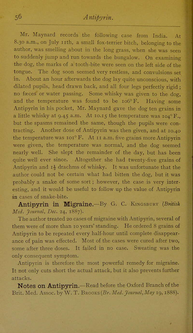 Mr. Maynard records the following case from India. At 8.30 a.m., on July iith, a small fox-terrier bitch, belonging to the author, was smelling about in the long grass, when she was seen to suddenly jump and run towards the bungalow. On examining the dog, the marks of a tooth-bite were seen on the left side of the tongue. The dog soon seemed very restless, and convulsions set in. About an hour afterwards the dog lay quite unconscious, with dilated pupils, head drawn back, and all four legs perfectly rigid ; no faeces or water passing. Some whisky was given to the dog, and the temperature was found to be io5°F. Having some Antipyrin in his pocket, Mr. Maynard gave the dog ten grains in a little whisky at g.45 a.m. At 10.15 the temperature was 104° F., but the spasms remained the same, though the pupils were con- tracting. Another dose of Antipyrin was then given, and at 10.40 the temperature was 101° F. At 11 a.m. five grains more Antipyrin were given, the temperature was normal, and the dog seemed nearly well. She slept the remainder of the day, but has been quite well ever since. Altogether she had twenty-five grains of Antipyrin and i|- drachms of whisky. It was unfortunate that the author could not be certain what had bitten the dog, but it was probably a snake of some sort ; however, the case is very inter- esting, and it would be useful to follow up the value of Antipyrin in cases of snake-bite. Antipyrin in Migraine.—By G. C. Kingsbury [Bntish Med. Journal, Dec. 24, 1887). The author treated 20 cases of migraine with Antipyrin, several of them were of more than 10 years' standing. He ordered 8 grains of Antipyrin to be repeated every half-hour until complete disappear- ance of pain was effected. Most of the cases were cured after two, some after three doses. It failed in no case. Sweating was the only consequent symptom. Antipyrin is therefore the most powerful remedy for migraine. It not only cuts short the actual attack, but it also prevents further attacks. Notes on Antipyrin.—Read before the Oxford Branch of the Brit. Med. Assoc. by W. T. Brooks (B;'. Med.jfouvnal,May 19,1888).