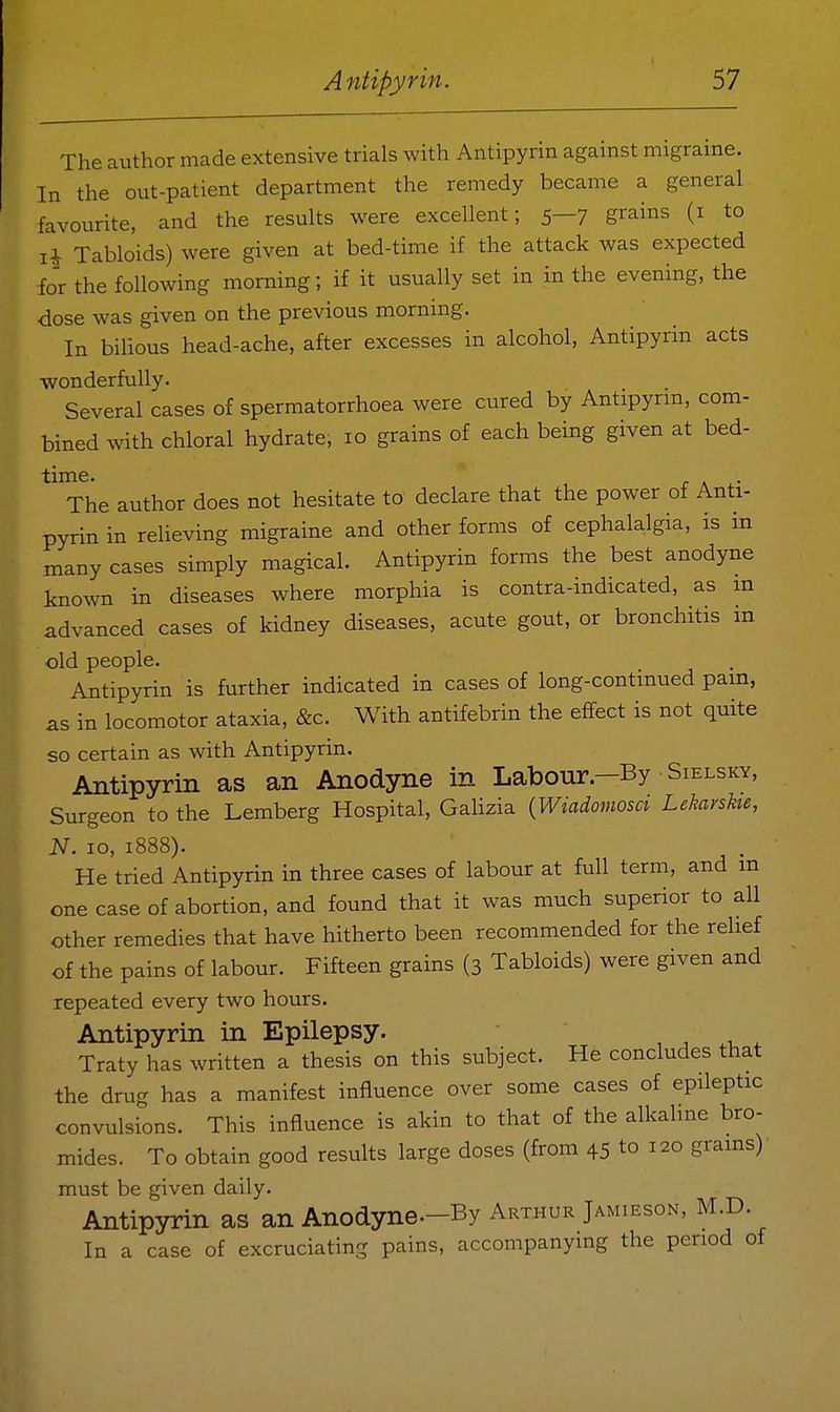The author made extensive trials with Antipyrin against migraine. In the out-patient department the remedy became a general favourite, and the results were excellent; 5—7 grains (i to Tabloids) were given at bed-time if the attack was expected for the following morning; if it usually set in in the evening, the dose was given on the previous morning. In bilious head-ache, after excesses in alcohol, Antipyrin acts wonderfully. Several cases of spermatorrhoea were cured by Antipyrm, com- bined with chloral hydrate, 10 grains of each being given at bed- time, r A i.- The author does not hesitate to declare that the power of Anti- pyrin in relieving migraine and other forms of cephalalgia, is in many cases simply magical. Antipyrin forms the best anodyne known in diseases where morphia is contra-indicated, as m advanced cases of kidney diseases, acute gout, or bronchitis in old people. Antipyrin is further indicated in cases of long-continued pam, as in locomotor ataxia, &c. With antifebrin the effect is not quite so certain as with Antipyrin. Antipyrin as an Anodyne in Labour—By Sielsky, Surgeon to the Lemberg Hospital, Galizia {Wiadomosci Leharshe, N. 10, 1888). He tried Antipyrin in three cases of labour at full term, and m one case of abortion, and found that it was much superior to all other remedies that have hitherto been recommended for the relief of the pains of labour. Fifteen grains (3 Tabloids) were given and repeated every two hours. Antipyrin in Epilepsy. , , .t. . Traty has written a thesis on this subject. He concludes that the drug has a manifest influence over some cases of epileptic convulsions. This influence is akin to that of the alkaline bro- mides. To obtain good results large doses (from 45 to 120 grains) must be given daily. Antipyrin as an Anodyne—By Arthur Jamieson, M D. In a case of excruciating pains, accompanying the period of
