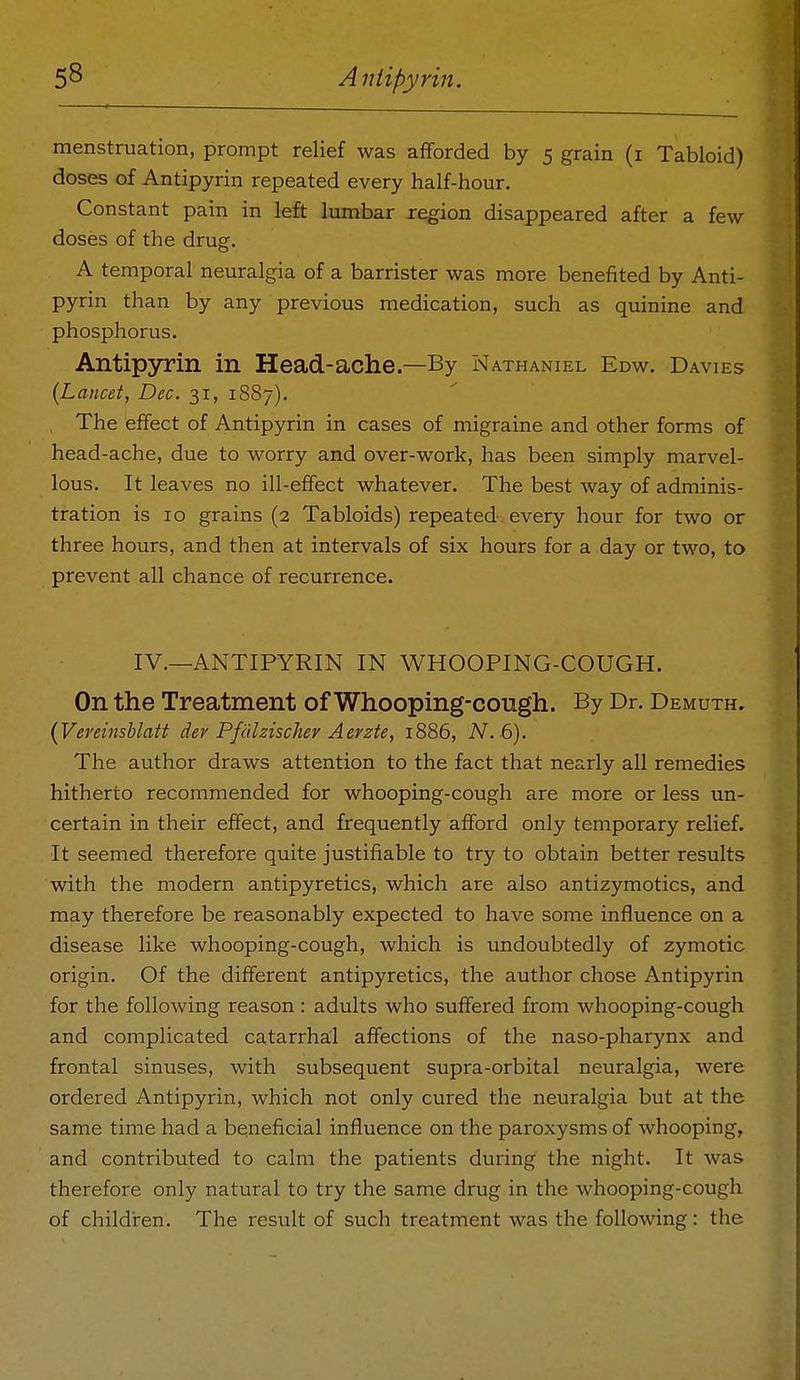 menstruation, prompt relief was afforded by 5 grain (i Tabloid) doses of Antipyrin repeated every half-hour. Constant pain in left lumbar region disappeared after a few- doses of the drug. A temporal neuralgia of a barrister was more benefited by Anti- pyrin than by any previous medication, such as quinine and phosphorus. Antipyrin in Head-ache .—By Nathaniel Edw. Davies {Lancet, Dec. 31, 1887). , The effect of Antipyrin in cases of migraine and other forms of head-ache, due to worry and over-work, has been simply marvel- lous. It leaves no ill-effect whatever. The best way of adminis- tration is 10 grains (2 Tabloids) repeated, every hour for two or three hours, and then at intervals of six hours for a day or two, to prevent all chance of recurrence. IV.—ANTIPYRIN IN WHOOPING-COUGH. On the Treatment of Whooping-cough. By Dr. Demuth. {Veninshlatt dev Pfidzischer Aerzte, 1886, N. 6). The author draws attention to the fact that nearly all remedies hitherto recommended for whooping-cough are more or less un- certain in their effect, and frequently afford only temporary relief. It seemed therefore quite justifiable to try to obtain better results with the modern antipyretics, which are also antizymotics, and may therefore be reasonably expected to have some influence on a disease like whooping-cough, which is undoubtedly of zymotic origin. Of the different antipyretics, the author chose Antipyrin for the following reason : adults who suffered from whooping-cough and complicated catarrhal affections of the naso-pharynx and frontal sinuses, with subsequent supra-orbital neuralgia, were ordered Antipyrin, which not only cured the neuralgia but at the same time had a beneficial influence on the paroxysms of whooping, and contributed to calm the patients during the night. It was therefore only natural to try the same drug in the whooping-cough of children. The result of such treatment was the following: the