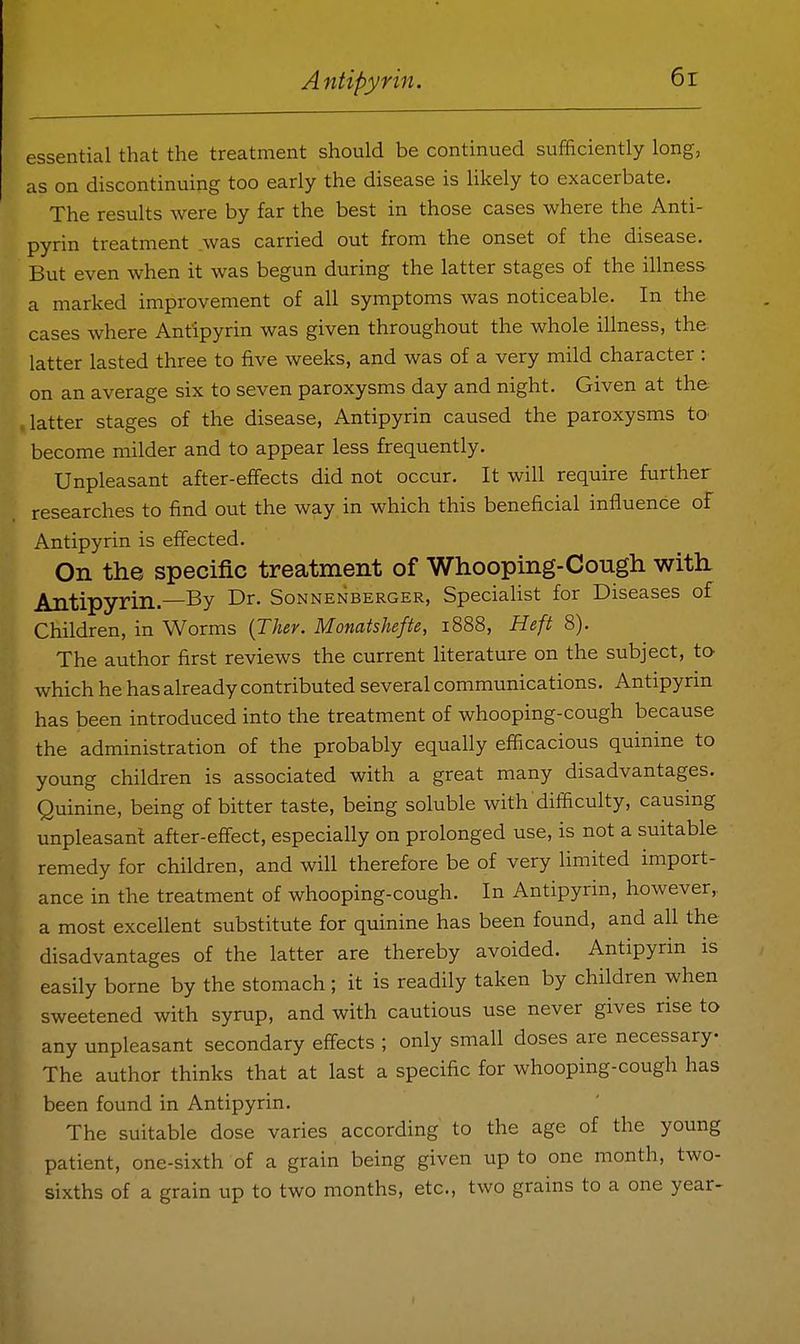 essential that the treatment should be continued sufficiently long, as on discontinuing too early the disease is likely to exacerbate. The results were by far the best in those cases where the Anti- pyrin treatment was carried out from the onset of the disease. But even when it was begun during the latter stages of the illness a marked improvement of all symptoms was noticeable. In the cases where Antipyrin was given throughout the whole illness, the latter lasted three to five weeks, and was of a very mild character : on an average six to seven paroxysms day and night. Given at the latter stages of the disease, Antipyrin caused the paroxysms to- become milder and to appear less frequently. Unpleasant after-effects did not occur. It will require further researches to find out the way in which this beneficial influence of Antipyrin is effected. On the specific treatment of Whooping-Cough with Antipyrin.—By Dr. Sonnenberger, Specialist for Diseases of Children, in Worms {Ther. Monatshefte, 1888, Heft 8). The author first reviews the current literature on the subject, to which he has already contributed several communications. Antipyrm has been introduced into the treatment of whooping-cough because the administration of the probably equally efficacious quinine to young children is associated with a great many disadvantages. Quinine, being of bitter taste, being soluble with difficulty, causing unpleasanf after-effect, especially on prolonged use, is not a suitable remedy for children, and will therefore be of very limited import- ance in the treatment of whooping-cough. In Antipyrin, however,, a most excellent substitute for quinine has been found, and all the disadvantages of the latter are thereby avoided. Antipyrin is easily borne by the stomach; it is readily taken by children when sweetened with syrup, and with cautious use never gives rise to any unpleasant secondary eff-ects ; only small doses are necessary The author thinks that at last a specific for whooping-cough has been found in Antipyrin. The suitable dose varies according to the age of the young patient, one-sixth of a grain being given up to one month, two- sixths of a grain up to two months, etc., two grains to a one year-
