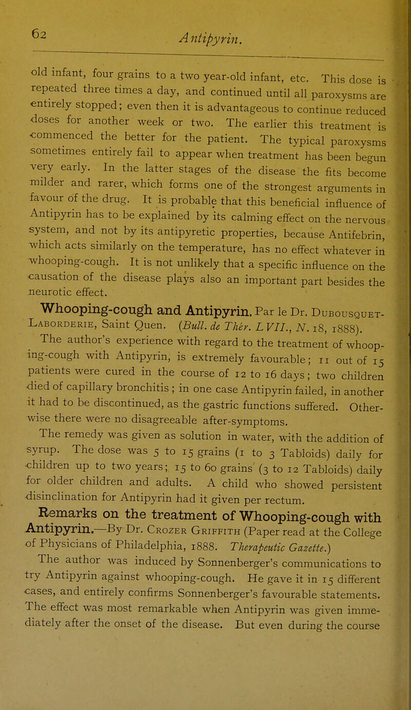 old infant, four grains to a two year-old infant, etc. This dose is repeated three times a day, and continued until all paroxysms are entirely stopped; even then it is advantageous to continue reduced doses for another week or two. The earlier this treatment is commenced the better for the patient. The typical paroxysms :Sometmies entirely fail to appear when treatment has been begun very early. In the latter stages of the disease the fits become milder and rarer, which forms one of the strongest arguments in favour of the drug. It is probable that this beneficial influence of Antipyrin has to be explained by its calming effect on the nervous system, and not by its antipyretic properties, because Antifebrin, which acts similarly on the temperature, has no effect whatever in whooping-cough. It is not unlikely that a specific influence on the causation of the disease plays also an important part besides the Jieurotic effect. Whooping-cough and Antipyrin. Par le Dr. Dubousquet- Laborderie, Saint Quen. {Bull, de They. L VII., N. i8, 1888). The author's experience with regard to the treatment of whoop- ing-cough with Antipyrin, is extremely favourable; 11 out of 15 patients were cured in the course of 12 to 16 days; two children died of capillary bronchitis ; in one case Antipyrin failed, in another it had to be discontinued, as the gastric functions suffered. Other- wise there were no disagreeable after-symptoms. The remedy was given as solution in water, with the addition of syrup. The dose was 5 to 15 grains (i to 3 Tabloids) daily for •children up to two years; 15 to 60 grains (3 to 12 Tabloids) daily for older children and adults. A child who showed persistent ■disinclination for Antipyrin had it given per rectum. Remarks on the treatment of Whooping-cough with Antipyrin—By Dr. Crozer Griffith (Paper read at the College of Physicians of Philadelphia, 1888. Therapeutic Gazette.) The author was induced by Sonnenberger's communications to try Antipyrin against whooping-cough. He gave it in 15 different cases, and entirely confirms Sonnenberger's favourable statements. The effect was most remarkable when Antipyrin was given imme- diately after the onset of the disease. But even during the course
