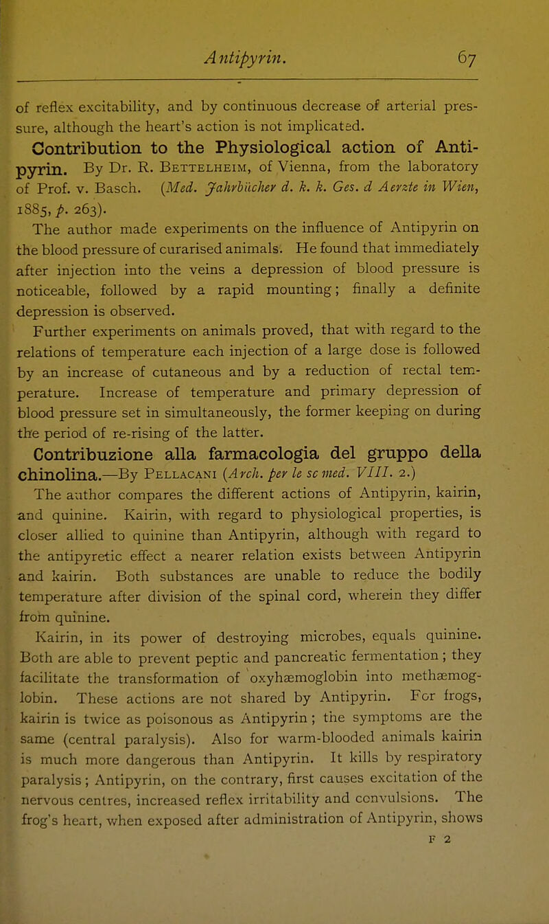 of reflex excitability, and by continuous decrease of arterial pres- sure, although the heart's action is not implicated. Gontribution to the Physiological action of Anti- pyrin. By Dr. R. Bettelheim, of Vienna, from the laboratory of Prof. V. Basch. {Med, Jahrbiichey d. k. k. Ges. d Aerzte in Wien, 1885,/. 263). The author made experiments on the influence of Antipyrin on the blood pressure of curarised animals. He found that immediately after injection into the veins a depression of blood pressure is noticeable, followed by a rapid mounting; finally a definite depression is observed. Further experiments on animals proved, that with regard to the relations of temperature each injection of a large dose is followed by an increase of cutaneous and by a reduction of rectal tem- perature. Increase of temperature and primary depression of blood pressure set in simultaneously, the former keeping on during the period of re-rising of the latter. Contribuzione alia farmacologia del gruppo della Chinolina.—By Pellacani {Arch, per le sc med. VIII. 2.) The author compares the different actions of Antipyrin, kairin, and quinine. Kairin, with regard to physiological properties, is closer allied to quinine than Antipyrin, although with regard to the antipyretic effect a nearer relation exists between Antipyrin and kairin. Both substances are unable to reduce the bodily temperature after division of the spinal cord, wherein they differ from quinine. Kairin, in its power of destroying microbes, equals quinine. Both are able to prevent peptic and pancreatic fermentation; they facilitate the transformation of oxyhaemoglobin into methaemog- lobin. These actions are not shared by Antipyrin. For frogs, kairin is twice as poisonous as Antipyrin; the symptoms are the same (central paralysis). Also for warm-blooded animals kairin is much more dangerous than Antipyrin. It kills by respiratory paralysis; Antipyrin, on the contrary, first causes excitation of the nervous centres, increased reflex irritability and convulsions. The frog's heart, when exposed after administration of Antipyrin, shows F 2