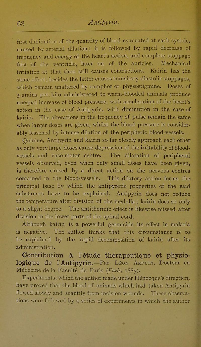first diminution of the quantity of blood evacuated at each systole, caused by arterial dilation ; it is followed by rapid decrease of frequency and energy of the heart's action, and complete stoppage first of the ventricle, later on of the auricles. Mechanical irritation at that time still causes contractions. Kairin has the same effect; besides the latter causes transitory diastohc stoppages, which remain unaltered by camphor or physostigmine. Doses of 5 grains per.kilo administered to warm-blooded animals produce unequal increase of blood pressure, with acceleration of the heart's action in the case of Antipyrin, with diminution in the case of kairin. The alterations in the frequency of pulse remain the same when larger doses are given, whilst the blood pressure is consider- ably lessened by intense dilation of the peripheric blood-vessels. Quinine, Antipyrin and kairin so far closely approach each other as only very large doses cause depression of the irritability of blood- vessels and vaso-motor centre. The dilatation of peripheral vessels observed, even when only small doses have been given,, is therefore caused by a direct action on the nervous centres contained in the blood-vessels. This dilatory action forms the principal base by which the antipyretic properties of the said substances have to be explained. Antipyrin does not reduce the temperature after division of the medulla ; kairin does so only to a slight degree. The antithermic effect is likewise missed after division in the lower parts of the spinal cord. Although kairin is a powerful germicide its effect in malaria is negative. The. author thinks that this circumstance is to be explained by the rapid decomposition of kairin after its administration. Contribution a I'^tude therapeutique et physio- logique de I'Antipyrin.—Par 'Lto-n Arduin, Docteur en Medecine de la Faculte de Paris {Paris, 1885). Experiments, which the author made under Henocque's direction,, have proved that the blood of animals which had taken Antipyrin flowed slowly and scantily from incision wounds. These observa- tions were followed by a series of experiments in which the author