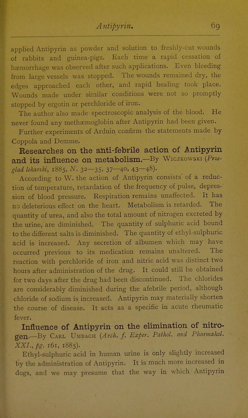 applied Antipyrin as powder and solution to freshly-cut wounds of rabbits and guinea-pigs. Each time a rapid cessation of heemorrhage was observed after such applications. Even bleeding from large vessels was stopped. The wounds remained dry, the edges approached each other, and rapid healing took place. Wounds made under similar conditions were not so promptly stopped by ergotin or perchloride of iron. The author also made spectroscopic analysis of the blood. He never found any methaemoglobin after Antipyrin had been given. Further experiments of Arduin confirm the statements made by Coppola and Demme. Researches on the anti-febrile action of Antipyrin and its influence on metabolism—By Wiczkowski {Prze- glad lekarsU, 1885, N. 32—35, 37—40> 43—48)- According to W. the action of Antipyrin consists of a reduc- tion of temperature, retardation of the frequency of pulse, depres- sion of blood pressure. Respiration remains unaffected. It has no deleterious effect on the heart. Metabolism is retarded. The quantity of urea, and also the total amount of nitrogen excreted by the urine, are diminished. The quantity of sulphuric acid bound to the different salts is diminished. The quantity of ethyl-sulphuric acid is increased. Any secretion of albumen which may have occurred previous to its medication remains unaltered. The reaction with perchloride of iron and nitric acid was distinct two hours after administration of the drug. It could still be obtained for two days after the drug had been discontinued. The chlorides are considerably diminished during the afebrile period, although chloride of sodium is increased. Antipyrin may materially shorten the course of disease. It acts as a specific in acute rheumatic fever. Influence of Antipyrin on the elimination of nitro- gen-—By Carl Umbach {Arch. f. Exper. Pathol, and Phannakol. XXL, pg. 161, 1885). Ethyl-sulphuric acid in human urine is only slightly increased by the administration of Antipyrin. It is much more increased in dogs, and we may presume that the way in which Antipyrin