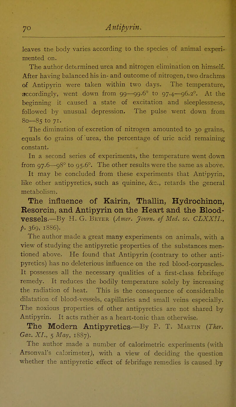 leaves the body varies according to the species of animal experi- mented on. The author determined urea and nitrogen elimination on himself. After having balanced his in- and outcome of nitrogen, two drachms of Antipyrin were taken within two days. The temperature, accordingly, went down from 99—99-6'' to 97.4—96.2°. At the beginning it caused a state of excitation and sleeplessness, followed by unusual depression. The pulse went down from 80—85 to 71. The diminution of excretion of nitrogen amounted to 30 grains, equals 60 grains of urea, the percentage of uric acid remaining constant. In a second series of experiments, the temperature went down from 97.6—98° to 95.6°. The other results were the same as above. It may be concluded from these experiments that Antipyrin, like other antipyretics, such as quinine, &c., retards the general metabolism. The influence of Kairin, Thallin, Hydrochinon, Resorcinj and Antipyrin on the Heart and the Blood- vessels-—By H. G. Beyer {Amcr. Joiim. of Med. sc. CLXXIL, p. 369, 1886). The author made a great many experiments on animals, with a view of studying the antipyretic properties of the substances men- tioned above. He found that Antipyrin (contrary to other anti- pyretics) has no deleterious influence on the red blood-corpuscles. It possesses all the necessary qualities of a first-class febrifuge remedy. It reduces the bodily temperature solely by increasing the radiation of heat. This is the consequence of considerable dilatation of blood-vessels, capillaries and small veins especially. The noxious properties of other antipyretics are not shared by Antipyrin. It acts rather as a heart-tonic than otherwisec The Modern Antipyretics-—By P. T. Martin {Ther. Gaz. XL, 5 May, 1887). The author made a number of calorimetric experiments (with Arsonval's calorimeter^, with a view of deciding the question whether the antipyretic eflfect of febrifuge remedies is caused by