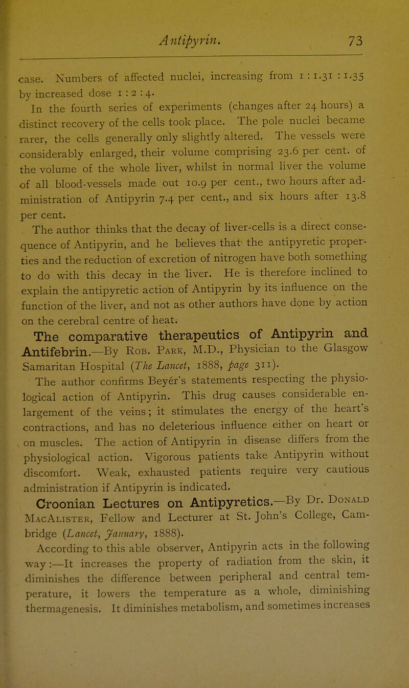 case. Numbers of affected nuclei, increasing from 1:1.31 :1.35 by increased dose 1:2:4. In the fourth series of experiments (changes after 24 hours) a distinct recovery of the cells took place. The pole nuclei became rarer, the cells generally only slightly altered. The vessels were considerably enlarged, their volume comprising 23.6 per cent, of the volume of the whole liver, whilst in normal liver the volume of all blood-vessels made out 10.9 per cent., two hours after ad- ministration of Antipyrin 7.4 per cent., and six hours after 13.8 per cent. The author thinks that the decay of liver-cells is a direct conse- quence of Antipyrin, and he believes that' the antipyretic proper- ties and the reduction of excretion of nitrogen have both something to do with this decay in the liver. He is therefore inclined to explain the antipyretic action of Antipyrin by its influence on the function of the liver, and not as other authors have done by action on the cerebral centre of heat. The comparative therapeutics of Antipyrin and Antifebrin.—By Rob. Park, M.D., Physician to the Glasgow Samaritan Hospital {The Lancet, 1888, page 311). The author confirms Beyer's statements respecting the physio- logical action of Antipyrin. This drug causes considerable en- largement of the veins; it stimulates the energy of the heart's contractions, and has no deleterious influence either on heart or on muscles. The action of Antipyrin in disease diflers from the physiological action. Vigorous patients take Antipyrin without discomfort. Weak, exhausted patients require very cautious administration if Antipyrin is indicated. Croonian Lectures on Antipyretics—By Dr. Donald MacAlister, Fellow and Lecturer at St. John's College, Cam- bridge {Lancet, jfaimary, 1888). According to this able observer, Antipyrin acts in the followmg way:—It increases the property of radiation from the skm, it diminishes the difference between peripheral and central tem- perature, it lowers the temperature as a whole, diminishing thermagenesis. It diminishes metabolism, and sometimes increases