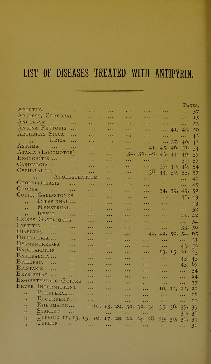 IIST OF DISEASES TREATED WITH ANTIPYRIN. 45 34» 39, 49, 52 Pages. Abortus , ^7 Abscess, Cerebral ... ' ,., ... ... .,, ... Aneurysm ... ... ... ... ,,. ... ... ^2 Angina Pectoris 41, 43, 50 Arthritis Sicca 42 ,, Urica , 37, 40, 41 Asthma 41, 45, 46, 51, 54 Ataxia (Locomotor) 34, 38, 40, 43, 44, 49, 57 iiRONCHITIS ... ... ... ... ... ... ... 57 •Cardialgia 37, 40, 46^ 54 ■Cephalalgia 38, 44, 50, 55, 57 ,, Adolescentium ... 41 Cholelithiasis ... ... ... Chorea Colic, Gall-stones 41, 43 „ Intestinal '43 „ Menstrual ,. ^2 „ Renal 41, 42 Crises Gastriques ^4 Cystitis 33^ 30 5'™^^ 40, 42, 50, 54, 65 JJiphtheria ... ... 3j Dysmenorrhcea [ 43, 52 Endocarditis 13, 21, 23 Enteralgia 43^ 43 Epilepsia ... ... ... .0 6-, EpISTAXIS ...... C4 ■■' ••• ... ... ... ... _54 Erysipelas Ex-ophthalmic Goitre ... ... ... . ... ... 37 Eever Intermittent '.. 10,' 13, i^^ 21 Puerperal 18 Recurrent... ... ... ... ... iq Rheumatic 10, 13, 29, 30, 32, 34, 35, 36, 37, 39 ocarlet ... ... ... ... 30j 31 Typhoid ii, 13, 15, 16, ly, 20, 22, 24, 28, 29, 30, 31! 34 Typhus ... 31