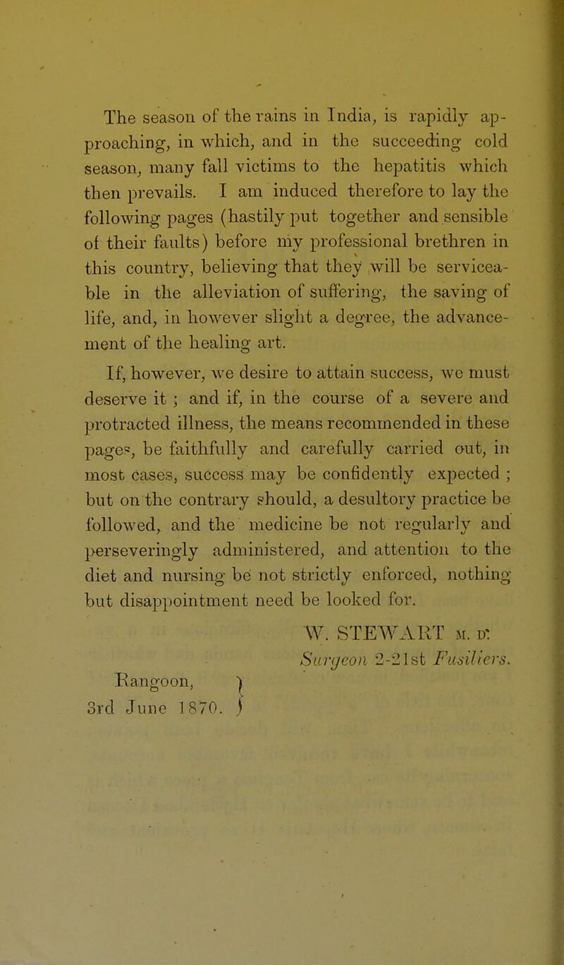 proaching, in which, and in the succeeding cold season, many fall victims to the hepatitis which then prevails. I am induced therefore to lay the following pages (hastily put together and sensible of their faults) before niy professional brethren in this country, believing that they will be servicea- ble in the alleviation of suffering, the saving of life, and, in however slight a degTee, the advance- ment of the healing art. If, however, Ave desire to attain success, we must deserve it ; and if, in the course of a severe and protracted illness, the means recommended in these page«, be faithfully and carefully carried out, in most cases, success may be confidently expected ; but on the contrary should, a desultory practice be followed, and the medicine be not refrularly and perseveringly administered, and attention to the diet and nursing be not strictly enforced, nothing but disappointment need be looked for. W. STEWART M. d: Surgeon 2-21st Fudliers. Rangoon, | 3rd June 1^70. )