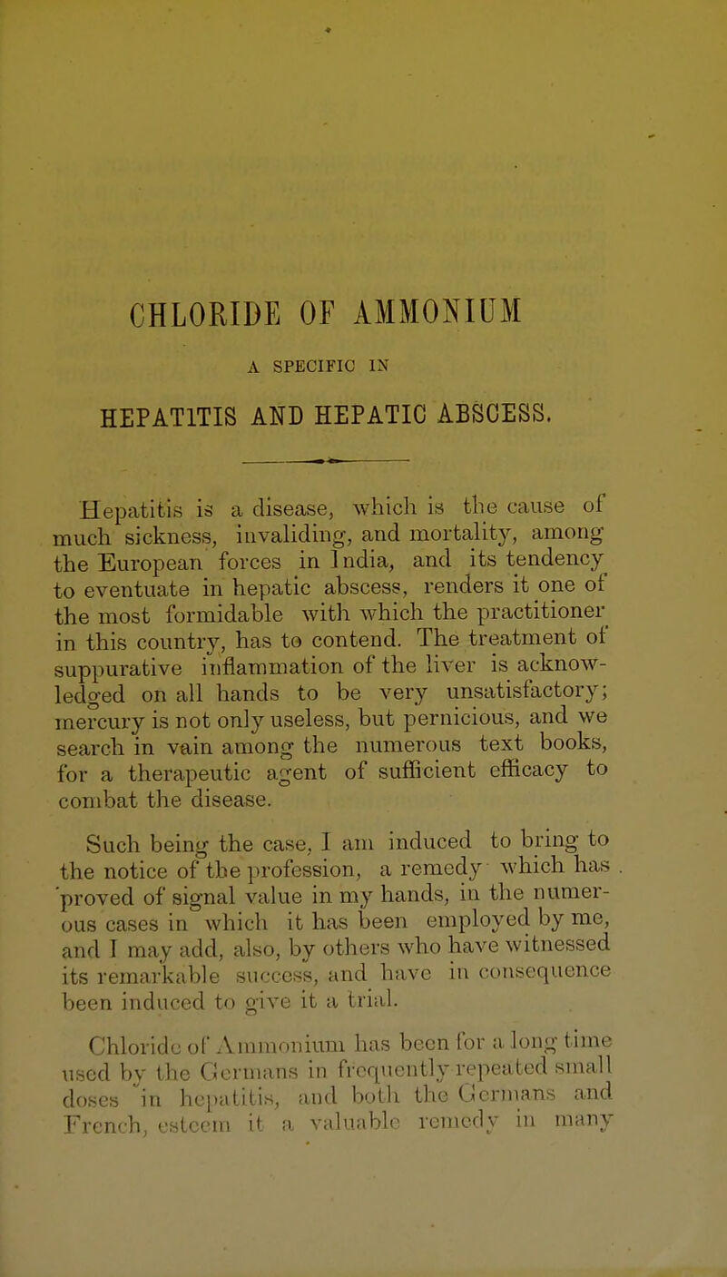 A SPECIFIC IN HEPATITIS AND HEPATIC ABSCESS. Hepatitis is a disease, which is the cause of much sickness, iuvahdiug, and mortaUty, among the European forces in India, and its tendency to eventuate in hepatic abscess, renders it one of the most formidable with which the practitioner in this country, has to contend. The treatment of suppurative inflammation of the hver is acknow- ledged on all hands to be very unsatisfactory; mercury is not only useless, but pernicious, and we search in vain among the numerous text books, for a therapeutic agent of sufficient efficacy to combat the disease. Such being the case, I am induced to bring to the notice of the profession, a remedy which has 'proved of signal value in my hands, in the numer- ous cases in which it has been employed by me, and I may add, also, by others who have witnessed its remai'kable success, and have in consequence been induced to give it a trial. Chloride of Ammonium has been for a long time used by the Germans in frcrpicntly repeated small doses in hepatitis, and both the Germans and French, esteem it a valuable remedy in many