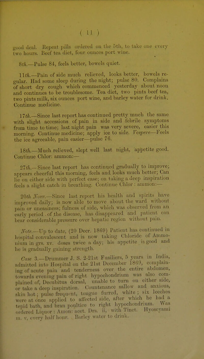 good deal. Repeat pills ordered on the 5tli, to take one every two hours. Beef tea diet, four ounces port wine. 8//t._Pulse 84, feels better, bowels quiet. lllk.—Pain of side much relieved, looks better, bowels re- gular. Had some sleep during the night; pulse 80. Complains of short dry cough which commenced yesterday about noon and continues to be troublesome. Tea diet, two pints beef tea, two pints milk, six ounces port wine, aud barley water for drink. Continue medicine. 17<^._Since last report has continued pretty much the same with slight accessions of pain in side and febrile symptoms from time to time; last night pain was very severe, easier this morning. Continue medicine; apply ice to side. Vespere—Feels the ice agreeable, pain easier—pulse 76. IS^/i,.—Much relieved, slept well last night, appetite good. Continue Chlor: ammon:— 27^/t.—Since last report has continued gradually to improve; appears cheerful this morning, feels aud looks much better; Can lie on either side with perfect ease; on taking a deep inspiration feels a slight catch in breathing. Continue Chlor : ammon:— 20th Novr.—Since last report his health and spirits have improved daily; is now able to move about the ward without pain or uneasiness; fulness of side, which was observed from an early period . of the disease, has disappeared and patient can bear considerable pressiu-e over hepatic region without pain. Kote.—\j^ to date, (20 Deer. 1869) Patient has continued in hospital convalescent and is now taking Chloride of Ammo- nium in gi-s. XV. doses twice a day; his appetite is good and he is gi-adually gaining strength. Case 3.—Drummer J. S. 2-21st Fusiliers, 5 years in India, admitted into Hospital on the 21st December 1869, complam- inf of acute pain and tenderness over the entire abdomen, towards evening pain of right hypochondrium was also com- plained of. Decubitus dorsal, unable to turn on either side, or take a deep inspiration. Countenance sallow and anxious, skin hot; pulse frequent, tongue fuired, white ; tix leeches were at once applied to affected side, after which he had a tepid bath, and bran poultice to right hypochondrium. Was ordered Liquor : Amon: acet. Drs. ii, with Tinct. Hyoscvfimi in. V, every half hour. Barley water to drink.
