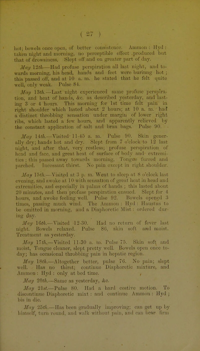 hot; bowels ouce open, of better eoiisistcuce. Ammon : Hyd : taken night and morning, no perceptible olfect .produced but that of drowsiness. Slept oft' and on greater part of day. 3Iay \2th—Had profuse perspiratioii all last night, and to- wards morning, his head, hands and feet were burinng hot ; this passed off, and at 10 a. m. he stated that he felt quite well, only weak. Pulse 84. Ma-!/ \2>th.—Last night experienced same profuse pcrspn-a- tion, and heat of hands, &c. as described yesterday, and last- ing 3 or 4 hom-s. This morning for 1st time felt pain in right shoulder which lasted about 2 hours: at 10 a. m. had a distinct throbbing sensation under margin of lower right ribs, which lasted a few houi-s, and apparently relieTed by the constant application of salt and bran bags. Pulse 90. Mai/ 14^/t.—Visited 11-45 a. m. Pulse 90. Skin gener- ally dry; hands hot and dry. Slept from 7 o'clock to 12 last night, and after that, very restless; profuse perspiration of head and face, and gi'eat heat of surface of body and extremi- ties ; this passed away towards morning, Tongite furred and parched. Incessant thirst. No pain except in right shoulder. May \oth.—Visited at 3 p. m. Went to sleep, at 8 o'clock la.st evening, and awoke at 10 with sensation of great heat in head and extremities, and especially in palms of hands ; this lasted about 20 minutes, and then profuse perspiration «nsued. Slept for 4 hours, and awoke feeling well. Pulse 92. Bowels opened 3 times, passing much whid. The Ammon : Hyd : Haustus to be omitted in morning, and a Diaphoretic Mist: ordei'ed dur- ing day. May 16</t.—Visited 12-30. Had no return of fever last night. Bowels relaxed. Pulse 86, skin soft and moist. Treatment as yesterday. Maif 17</t.—Visited 11-30 a. m. Pulse 75. Skin soft and moist. Tongue cleaner, slept pretty well. Bow^els open once to- day; has occasional throbbing pain in hepatic region. May —Altogether better, pulse 76. No pain; slept well. Has no thirst; continue Diaphoretic mixture, and Ammon : Hyd : only at bed time. , May 20th.—Same as yesterday, &c. May 2]at.—Pulse 80. Had a hai-d costive motion. To discontinue Diaphoretic mixt : and continue Ammon : Hyd ; bis in die. May '25th.—Has been gradually improving; can get up by himself, turn round, and walk without pain, and can bear firm