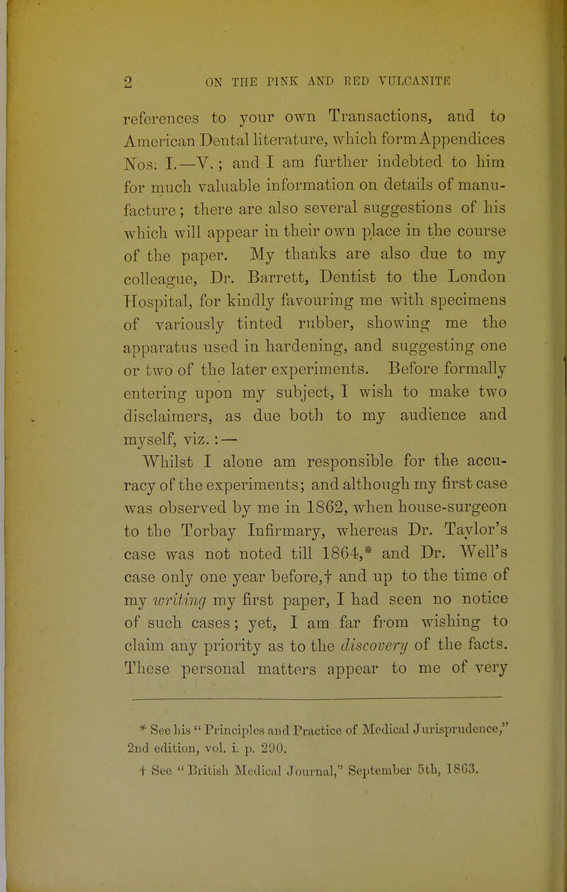 references to your own Transactions, and to American Dental literature, which, form Appendices ]S[0S; I,—V.; and I am further indebted to him for much valuable information on details of manu- facture ; there are also several suggestions of his which will appear in their own place in the course of the paper. My thanks are also due to my colleague, Dr. Barrett, Dentist to the London Hospital, for kindly favouring me with specimens of variously tinted rubber, showing me the apparatus used in hardening, and suggesting one or two of the later experiments. Before formally entering upon my subject, 1 wish to make two disclaimers, as due both to my audience and myself, viz.: — Whilst I alone am responsible for the accu- racy of the experiments; and although my first case was observed by me in 1862, when house-surgeon to the Torbay Infirmary, whereas Dr. Taylor's case was not noted till 1864,* and Dr. Well's case only one year before,! and up to the time of my writing my first paper, I had seen no notice of such cases; yet, I am far from wishing to claim any priority as to the discovery of the facts. These personal matters appear to me of very * See his  Principles and Practice of Medical Jurisprudence, 2nd edition, vol. i. p. 290. t See British Medical Journal, September 5th, 1863.