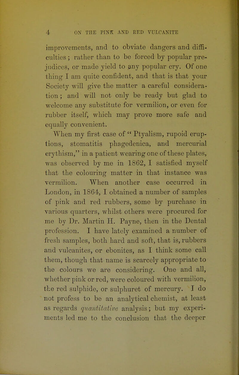 improvements, and to obviate clangers and diffi- culties ; rather than to be forced by popular pre- judices, or made yield to any popular cry. Of one thing I am quite confident, and that is that your Society will give the matter a careful considera- tion ; and will not only be ready but glad to welcome any substitute for vermilion, or even for rubber itself, which may prove more safe and equally convenient. When my first case of  Ptyalism, rupoid erup- tions, stomatitis phageclenica, and mercurial erythism, in a patient wearing one of these plates, was observed by me in 1862, I satisfied myself that the colouring matter in that instance was vermilion. When another case occurred in London, in 1864, I obtained a number of samples of pink and red rubbers, some by purchase in various quarters, whilst others were procured for me by Dr. Martin H. Payne, then in the Dental profession. I have lately examined a number of fresh samples, both hard and soft, that is, rubbers and vulcanites, or ebonites, as I think some call them, though that name is scarcely appropriate to the colours we are considering. One and all, whether pink or red, were coloured with vermilion, the red sulphide, or sulphuret of mercury. I do not profess to be an analytical chemist, at least as regards quantitative analysis; but my experi- ments led me to the conclusion that the deeper