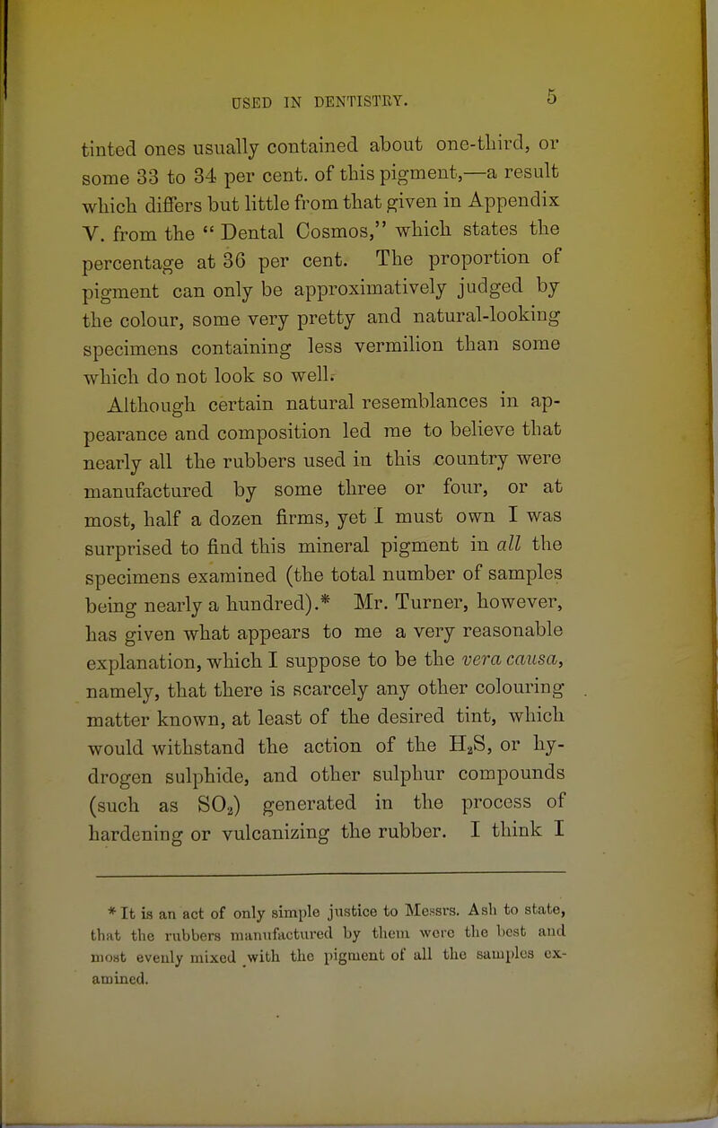 tinted ones usually contained about one-third, or some 33 to 34 per cent, of this pigment—a result which differs but little from that given in Appendix V. from the  Dental Cosmos, which states the percentage at 3G per cent. The proportion of pigment can only be approximatively judged by the colour, some very pretty and natural-looking specimens containing less vermilion than some which do not look so well.- Although certain natural resemblances in ap- pearance and composition led me to believe that nearly all the rubbers used in this country were manufactured by some three or four, or at most, half a dozen firms, yet I must own I was surprised to find this mineral pigment in all the specimens examined (the total number of samples being nearly a hundred).* Mr. Turner, however, has given what appears to me a very reasonable explanation, which I suppose to be the vera causa, namely, that there is scarcely any other colouring matter known, at least of the desired tint, which would withstand the action of the H2S, or hy- drogen sulphide, and other sulphur compounds (such as S02) generated in the process of hardening or vulcanizing the rubber. I think I *It is an act of only simple justice to Messrs. Ash to state, that the rubbers manufactured by them were the best and most evenly mixed with the pigment of all the samples ex- amined.