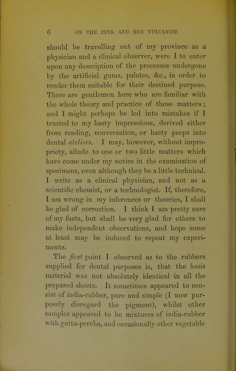 should be travelling out of my province as a physician and a clinical observer, were I to enter upon any description of the processes undergone by the artificial gurns, palates, &c, in order to render them suitable for their destined purpose. There are gentlemen here who are familiar with the whole theory and practice of these matters ; and I might perhaps be led into mistakes if I trusted to my hasty impressions, derived either from reading, conversation, or hasty peeps into dental ateliers. I may, however, without impro- priety, allude, to one or two little matters which have come under my notice in the examination of specimens, even although they be a little technical. I write as a clinical physician, and not as a scientific chemist, or a technologist. If, therefore, I am wrong in my inferences or theories, I shall be glad of correction. I think I am pretty sure of my facts, but shall be very glad for others to make independent observations, and hope some at least may be induced to repeat my experi- ments. The first point I observed as to the rubbers supplied for dental purposes is, that the basis material was not absolutely identical in all the prepared sheets. It sometimes appeared to con- sist of india-rubber, pure and simple (I now pur- posely disregard the pigment), whilst other samples appeared to be mixtures of india-rubber with gutta-percha, and occasionally other vegetable