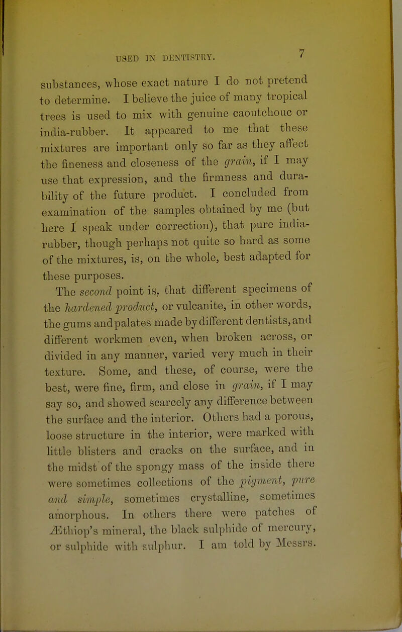 substances, whose exact nature I do not pretend to determine. I believe the juice of many tropical trees is used to mix with genuine caoutchouc or india-rubber. It appeared to me that these mixtures are important only so far as they affect the fineness and closeness of the grain, if I may use that expression, and the firmness and dura- bility of the future product. I concluded from examination of the samples obtained by me (but here I speak under correction), that pure india- rubber, though perhaps not quite so hard as some of the mixtures, is, on the whole, best adapted for these purposes. The second point is. that different specimens of the hardened product, or vulcanite, in other words, the gums and palates made by different dentists, and different workmen even, when broken across, or divided in any manner, varied very much in their texture. Some, and these, of course, were the best, were fine, firm, and close in grain, if I may say so, and showed scarcely any difference between the surface and the interior. Others had a porous, loose structure in the interior, were marked with little blisters and cracks on the surface, and in the midst of the spongy mass of the inside there were sometimes collections of the pigment, 'pure mid simple, sometimes crystalline, sometimes amorphous. In others there were patches of ^thiop's mineral, the black sulphide of mercury, or sulphide with sulphur. I am told by Messrs.