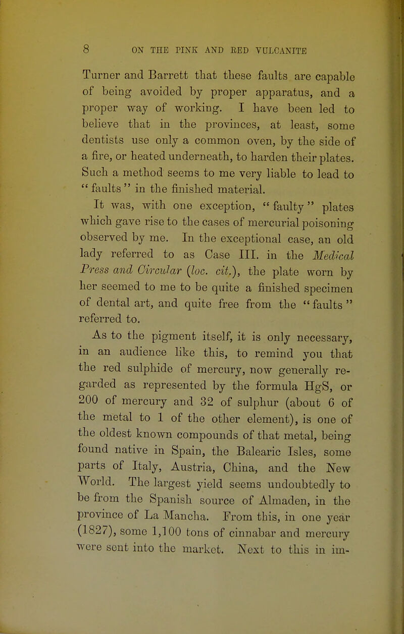 Turner and Barrett that these faults are capable of being avoided by proper apparatus, and a proper way of working. I have been led to believe that in the provinces, at least, some dentists use only a common oven, by the side of a fire, or heated underneath, to harden their plates. Such a method seems to me very liable to lead to  faults  in the finished material. It was, with one exception,  faulty plates which gave rise to the cases of mercurial poisoning observed by me. In the exceptional case, an old lady referred to as Case III. in the Medical Press and Circular (loc. cit.), the plate worn by her seemed to me to be quite a finished specimen of dental art, and quite free from the  faults  referred to. As to the pigment itself, it is only necessary, in an audience like this, to remind you that the red sulphide of mercury, now generally re- garded as represented by the formula HgS, or 200 of mercury and 32 of sulphur (about 6 of the metal to 1 of the other element), is one of the oldest known compounds of that metal, being found native in Spain, the Balearic Isles, some parts of Italy, Austria, China, and the New World. The largest yield seems undoubtedly to be from the Spanish source of Almaden, in the province of La Mancha. From this, in one year (1827), some 1,100 tons of cinnabar and mercury were seat into the market. Next to this in im-