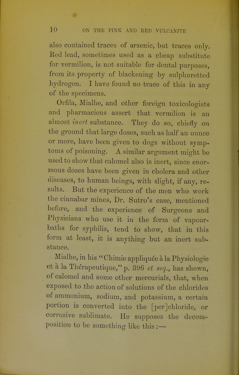 also contained traces of arsenic, but traces only. Bed lead, sometimes used as a cheap substitute for vermilion, is not suitable for dental purposes, from its property of blackening by sulphuretted hydrogen. I have found no trace of this in any of the specimens. Orfila, Mialhe, and other foreign toxicologists and pharmaciens assert that vermilion is an almost inert substance. They do so, chiefly on the ground that large doses, such as half an ounce or more, have been given to clogs without symp- toms of poisoning. A similar argument might be used to show that calomel also is inert, since enor- mous doses have been given in cholera and other diseases, to human beings, with slight, if any, re- sults. But the experience of the men who work the cinnabar mines, Dr. Sutro's case, mentioned before, and the experience of Surgeons and Physicians who use it in the form of vapour- baths for syphilis, tend to show, that in this form at least, it is anything but an inert sub- stance. Mialhe, in his Chimie appliquee a la Physiologie et a la Therapeutique, p. 396 et seq., has shown, of calomel and some other mercurials, that, when exposed to the action of solutions of the chlorides of ammonium, sodium, and potassium, a certain portion is converted into the [per]chloride, or corrosive sublimate. He supposes the decom- position to be something like this