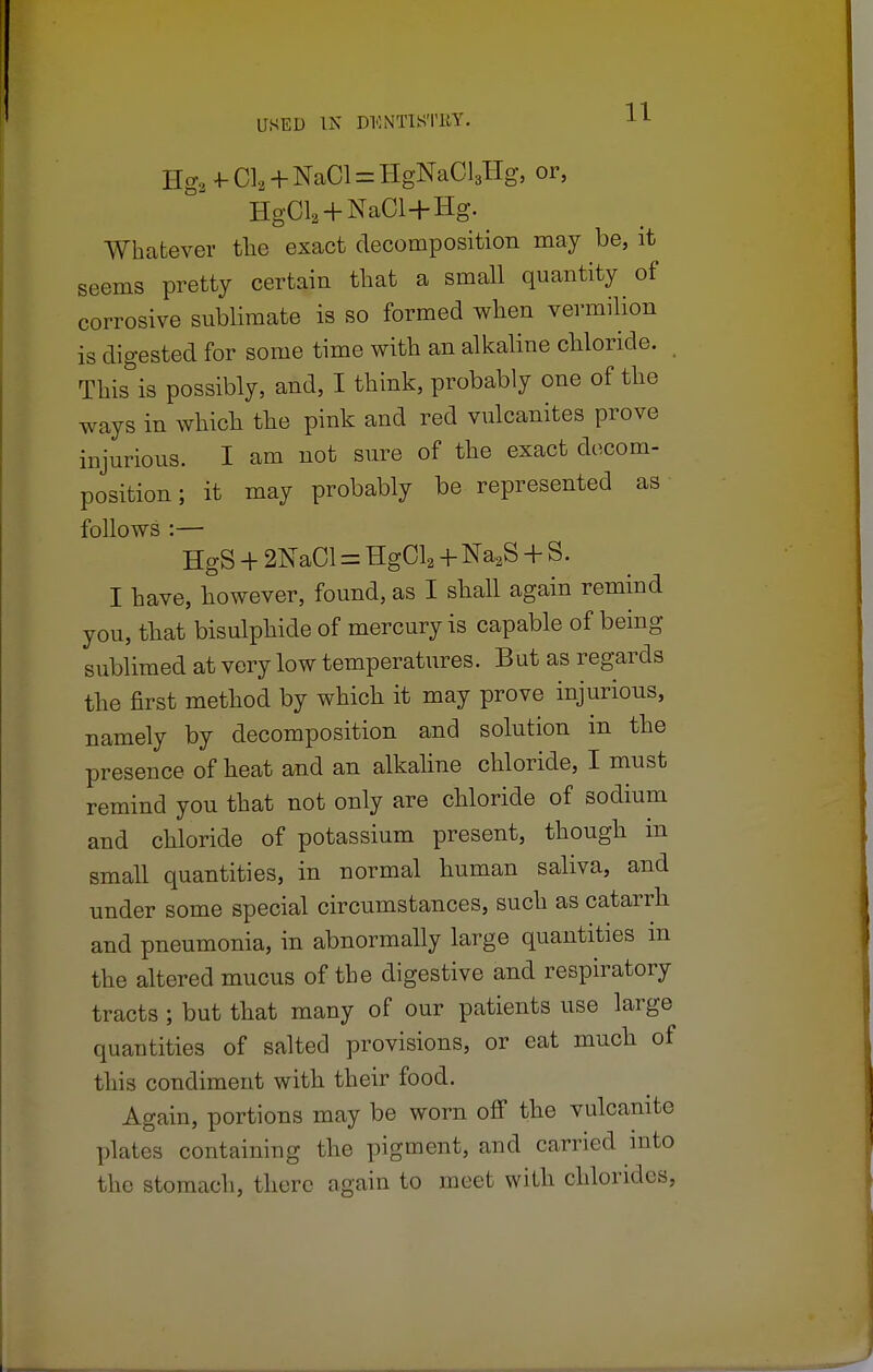 Hg3+-Cla + NaCl = HgNaCl3Hg, or, HgOL+NaOl+Hg. Whatever the exact decomposition may be, it seems pretty certain that a small quantity of corrosive sublimate is so formed when vermilion is digested for some time with an alkaline chloride. This is possibly, and, I think, probably one of the ways in which the pink and red vulcanites prove injurious. I am not sure of the exact decom- position; it may probably be represented as follows :— HgS + 2NaCl = HgCl2 + Na2S + S. I have, however, found, as I shall again remind you, that bisulphide of mercury is capable of being sublimed at very low temperatures. But as regards the first method by which it may prove injurious, namely by decomposition and solution in the presence of heat and an alkaline chloride, I must remind you that not only are chloride of sodium and chloride of potassium present, though in small quantities, in normal human saliva, and under some special circumstances, such as catarrh and pneumonia, in abnormally large quantities m the altered mucus of the digestive and respiratory tracts ; but that many of our patients use large quantities of salted provisions, or eat much of this condiment with their food. Again, portions may be worn off the vulcanite plates containing the pigment, and carried into the stomach, there again to meet with chlorides,