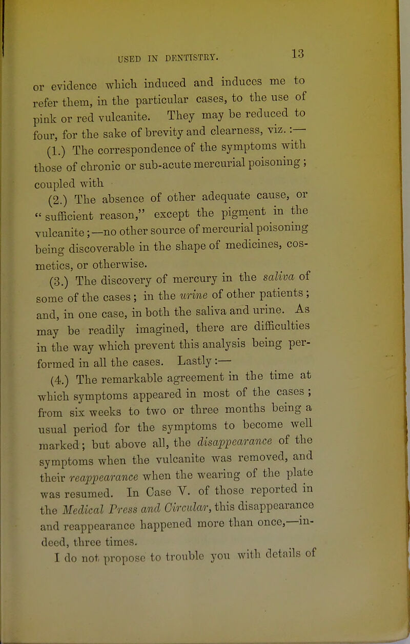 or evidence which induced and induces me to refer them, in the particular cases, to the use of pink or red vulcanite. They may be reduced to four, for the sake of brevity and clearness, viz. :— (1.) The correspondence of the symptoms with those of chronic or sub-acute mercurial poisoning ; coupled with (2.) The absence of other adequate cause, or « sufficient reason, except the pigment in the vulcanite;—no other source of mercurial poisoning being discoverable in the shape of medicines, cos- metics, or otherwise. (3.) The discovery of mercury in the saliva of some of the cases ; in the urine of other patients ; and, in one case, in both the saliva and urine. As may be readily imagined, there are difficulties in the way which prevent this analysis being per- formed in all the cases. Lastly :— (4.) The remarkable agreement in the time at which symptoms appeared in most of the cases ; from six weeks to two or three months being a usual period for the symptoms to become well marked; but above all, the disappearance of the symptoms when the vulcanite was removed, and their reappearance when the wearing of the plate was resumed. In Case V. of those reported in the Medical Press and Circular, this disappearance and reappearance happened more than once,—in- deed, three times. I do not propose to trouble you with details of