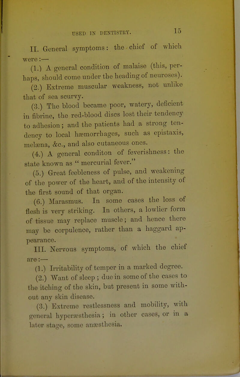 II. General symptoms: the chief of which were:— (1.) A general condition of malaise (this, per- haps, should come under the heading of neuroses). (2.) Extreme muscular weakness, not unlike that of sea scurvy. (3.) The blood became poor, watery, deficient in fibrine, the red-blood discs lost their tendency to adhesion; and the patients had a strong ten- dency to local haemorrhages, such as epistaxis, melama, &c, and also cutaneous ones. (4.) A general conditon of feverishness: the state known as  mercurial fever. (5.) Great feebleness of pulse, and weakening of the power of the heart, and of the intensity of the first sound of that organ. (6.) Marasmus. In some cases the loss of flesh is very striking. In others, a lowlier form of tissue may replace muscle; and hence there may be corpulence, rather than a haggard ap- pearance. III. Nervous symptoms, of which the chief are:— (1.) Irritability of temper in a marked degree. (2.) Want of sleep ; due in some of the cases to the itching of the skin, but present in some with- out any skin disease. (3.) Extreme restlessness and mobility, with general hyperesthesia; in other cases, or m a later stao;e, some ancesthesia.