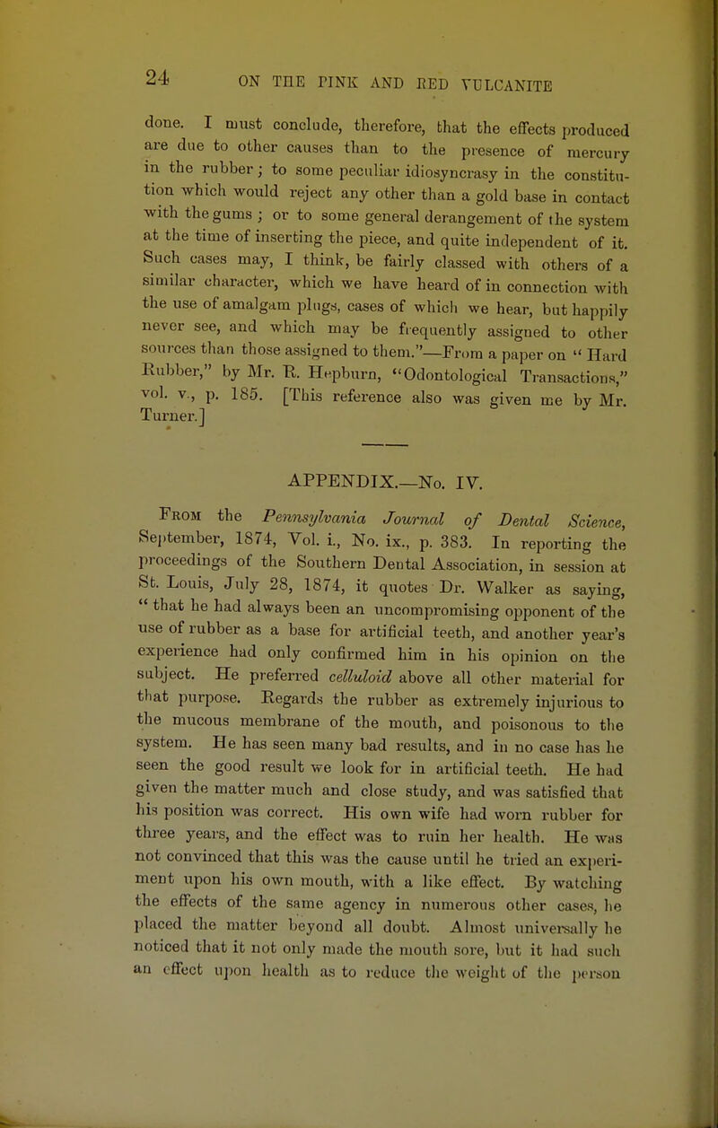 done. I must conclude, therefore, bhat the effects produced are due to other causes than to the presence of mercury m the rubber; to some peculiar idiosyncrasy in the constitu- tion which would reject any other than a gold base in contact with the gums ; or to some general derangement of the system at the time of inserting the piece, and quite independent of it. Such cases may, I think, be fairly classed with others of a similar character, which we have heard of in connection with the use of amalgam plugs, cases of which we hear, but happily never see, and which may be frequently assigned to other sources than those assigned to them.—From a paper on  Hard Rubber, by Mr. R. Hepburn, « Odontological Transactions, vol. v., p. 185. [This reference also was given me by Mr. Turner.] APPENDIX.—No. IV. From the Pennsylvania Journal of Dental Science, September, 1874, Vol. i., No. ix., p. 383. In reporting the proceedings of the Southern Dental Association, in session at St. Louis, July 28, 1874, it quotes Dr. Walker as saying,  that he had always been an uncompromising opponent of the use of rubber as a base for artificial teeth, and another year's experience had only confirmed him in his opinion on the subject. He preferred celluloid above all other material for that purpose. Regards the rubber as extremely injurious to the mucous membrane of the mouth, and poisonous to the system. He has seen many bad results, and in no case has he seen the good result we look for in artificial teeth. He had given the matter much and close study, and was satisfied that his position was correct. His own wife had worn rubber for three years, and the effect was to ruin her health. He was not convinced that this was the cause until he tried an experi- ment upon his own mouth, with a like effect. By watching the effects of the same agency in numerous other cases, lie placed the matter beyond all doubt. Almost universally he noticed that it not only made the mouth sore, but it had such an effect upon health as to reduce the weight of the person