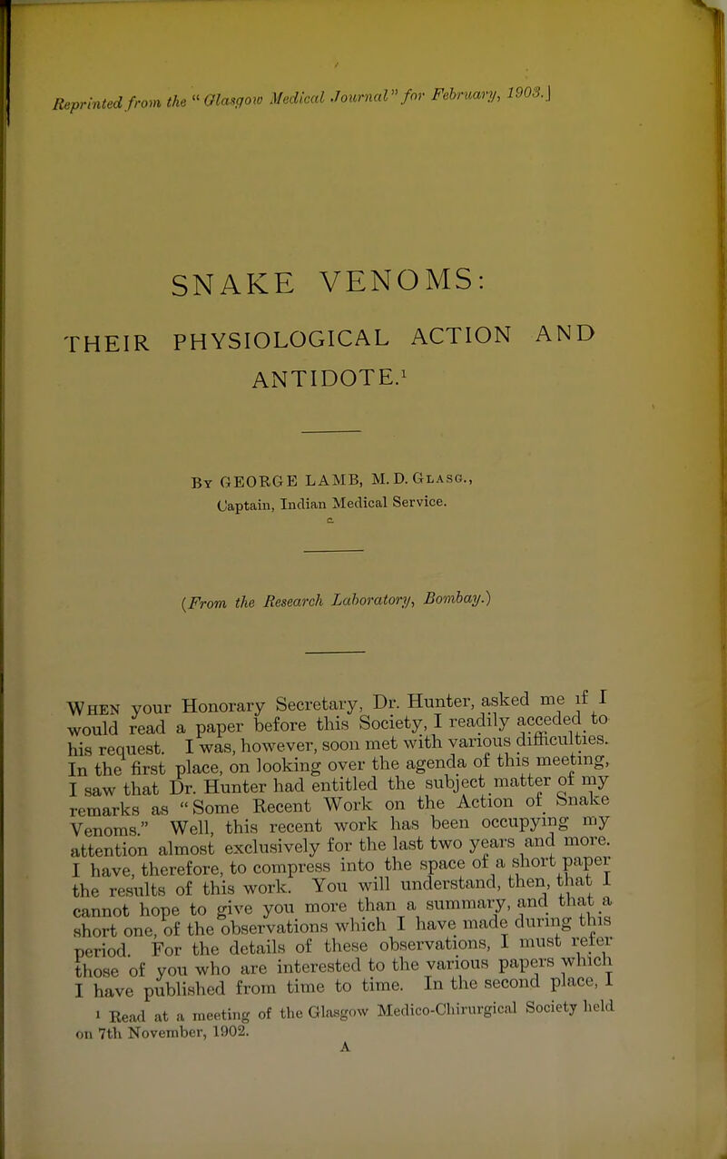 SNAKE VENOMS: THEIR PHYSIOLOGICAL ACTION AND ANTIDOTE.1 By GEORGE LAMB, M.D.Glasg., Captain, Indian Medical Service. (From the Research Laboratory, Bombay.) When your Honorary Secretary, Dr. Hunter, asked me if I would read a paper before this Society, I readily acceded to- his request. I was, however, soon met with various difficulties. In the first place, on looking over the agenda of this meeting, I saw that Dr. Hunter had entitled the subject matter ot my remarks as Some Recent Work on the Action ot fcsnake Venoms Well, this recent work has been occupying my attention almost exclusively for the last two years and more. I have, therefore, to compress into the space of a short paper the results of this work. You will understand, then that 1 cannot hope to give you more than a summary, and that a short one, of the observations which I have made during this period For the details of these observations, I must refer those of you who are interested to the various papers which I have published from time to time. In the second place, 1 i Read at a meeting of the Glasgow Medico-Chirurgical Society held on 7th November, 1902.