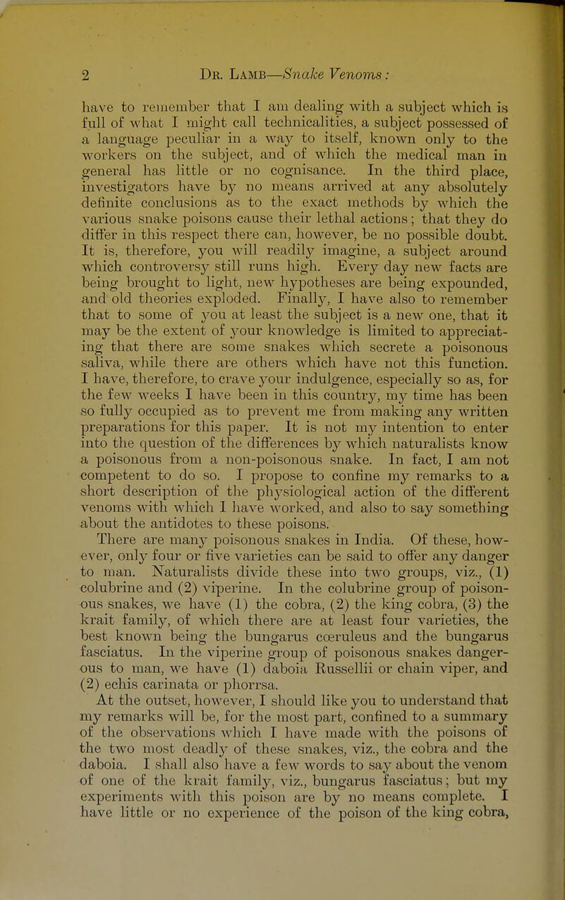 have to remember that I am dealing with a subject which is full of what I might call technicalities, a subject possessed of a language peculiar in a way to itself, known only to the workers on the subject, and of which the medical man in general has little or no cognisance. In the third place, investigators have by no means arrived at any absolutely definite conclusions as to the exact methods by which the various snake poisons cause their lethal actions; that they do differ in this respect there can, however, be no possible doubt. It is, therefore, you will readily imagine, a subject around which controversy still runs high. Every day new facts are being brought to light, new hypotheses are being expounded, and old theories exploded. Finally, I have also to remember that to some of }*ou at least the subject is a new one, that it may be the extent of your knowledge is limited to appreciat- ing that there are some snakes which secrete a poisonous saliva, while there are others which have not this function. I have, therefore, to crave your indulgence, especially so as, for the few weeks I have been in this country, my time has been so fully occupied as to prevent me from making any written preparations for this paper. It is not my intention to enter into the question of the differences by which naturalists know a poisonous from a non-poisonous snake. In fact, I am not competent to do so. I propose to confine my remarks to a short description of the physiological action of the different venoms with which 1 have worked, and also to say something about the antidotes to these poisons. There are many poisonous snakes in India. Of these, how- ever, only four or five varieties can be said to offer any danger to man. Naturalists divide these into two groups, viz., (1) colubrine and (2) viperine. In the colubrine group of poison- ous snakes, we have (1) the cobra, (2) the king cobra, (3) the krait family, of which there are at least four varieties, the best known being the bungarus coeruleus and the bungarus fasciatus. In the viperine group of poisonous snakes danger- ous to man, we have (1) daboia Russellii or chain viper, and (2) echis carinata or phorrsa. At the outset, however, I should like you to understand that my remarks will be, for the most part, confined to a summary of the observations which I have made with the poisons of the two most deadly of these snakes, viz., the cobra and the daboia. I shall also have a few words to say about the venom of one of the krait family, viz., bungarus fasciatus; but my experiments with this poison are by no means complete. I have little or no experience of the poison of the king cobra,