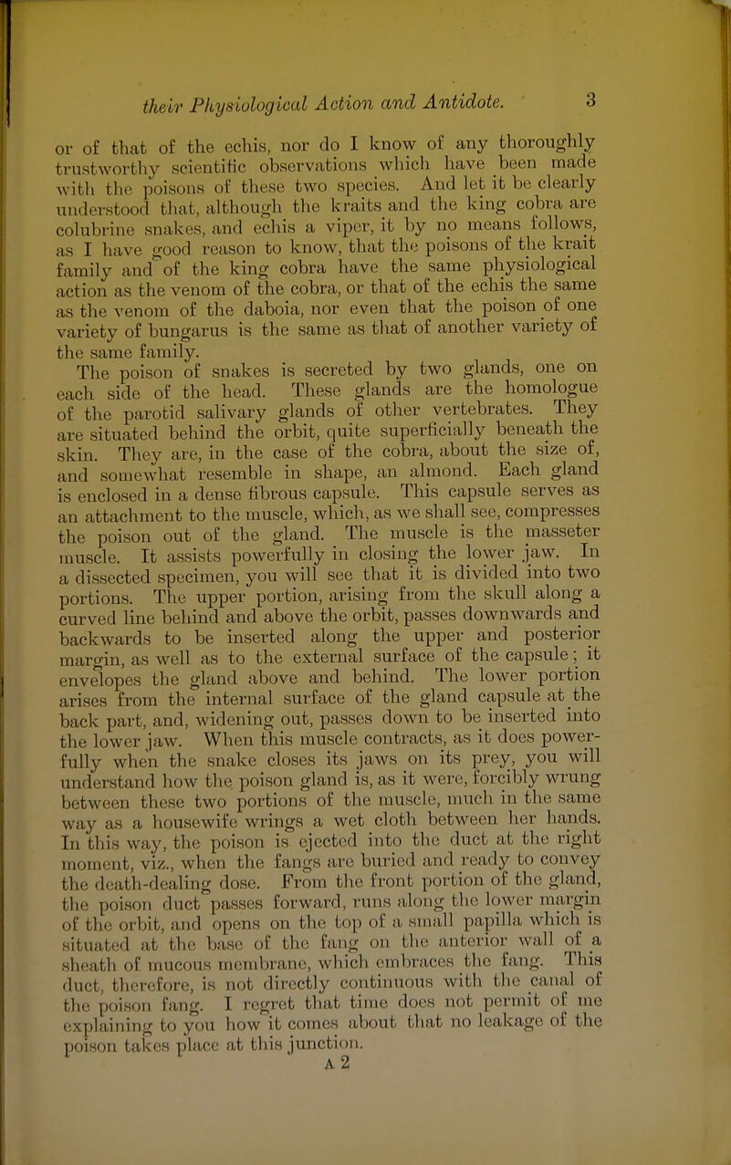 or of that of the echis, nor do I know of any thoroughly trustworthy scientific observations which have been made with the poisons of these two species. And let it be clearly understood that, although the kraits and the king cobra are colubrine snakes, and echis a viper, it by no means follows, as I have good reason to know, that the poisons of the krait Eamily and of the king cobra have the same physiological action as the venom of the cobra, or that of the echis the same as the venom of the daboia, nor even that the poison of one variety of bungarus is the same as that of another variety of the same family. The poison of snakes is secreted by two glands, one on each side of the head. These glands are the homologue of the parotid salivary glands of other vertebrates. They are situated behind the orbit, quite superficially beneath the skin. They are, in the case of the cobra, about the size of, and somewhat resemble in shape, an almond. Each gland is enclosed in a dense fibrous capsule. This capsule serves as an attachment to the muscle, which, as we shall see, compresses the poison out of the gland. The muscle is the masseter muscle. It assists powerfully in closing the lower jaw. In a dissected specimen, you will see that it is divided into two portions. The upper portion, arising from the skull along a curved line behind and above the orbit, passes downwards and backwards to be inserted along the upper and posterior margin, as well as to the external surface of the capsule; it envelopes the gland above and behind. The lower portion arises from the internal surface of the gland capsule at the back part, and, widening out, passes down to be inserted into the lower jaw. When this muscle contracts, as it does power- fully when the snake closes its jaws on its prey, you will understand how the, poison gland is, as it were, forcibly wrung between these two portions of the muscle, much in the same way as a housewife wrings a wet cloth between her hands. In this way, the poison is ejected into the duct at the right moment, viz., when the fangs are buried and ready to convey the death-dealing dose. From the front portion of the gland, the poison duct passes Forward, runs along the lower margin of the orbit, and opens on the top of a small papilla, which is aituated at the base of the Eang on the anterior wall of a sheath of mucous membrane, which embraces the Eang. This duel, therefore, is aot directly continuous with the canal of the poison Eang. I regret that time does not permit of me explaining to you how Lt comes about that no leakage of the poison takes place at this junction. A2