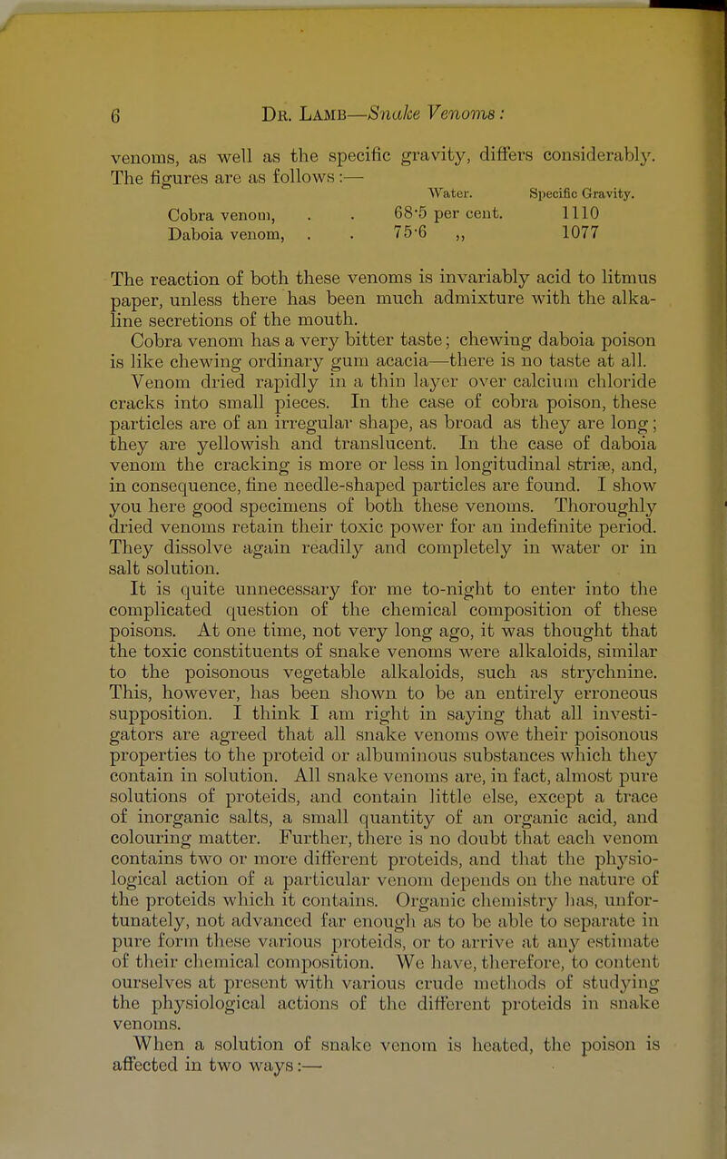 venoms, as well as the specific gravity, differs considerably. The figures are as follows:— Water. Specific Gravity. Cobra venom, 68-5 per cent. 1110 Daboia venom, . . 75-6 ,, 1077 The reaction of both these venoms is invariably acid to litmus paper, unless there has been much admixture with the alka- line secretions of the mouth. Cobra venom has a very bitter taste; chewing daboia poison is like chewing ordinary gum acacia—there is no taste at all. Venom dried rapidly in a thin layer over calcium chloride cracks into small pieces. In the case of cobra poison, these particles are of an irregular shape, as broad as they are long; they are yellowish and translucent. In the case of daboia venom the cracking is more or less in longitudinal striae, and, in consequence, fine needle-shaped particles are found. I show you here good specimens of both these venoms. Thoroughly dried venoms retain their toxic power for an indefinite period. They dissolve again readily and completely in water or in salt solution. It is quite unnecessary for me to-night to enter into the complicated question of the chemical composition of these poisons. At one time, not very long ago, it was thought that the toxic constituents of snake venoms were alkaloids, similar to the poisonous vegetable alkaloids, such as strychnine. This, however, has been shown to be an entirely erroneous supposition. I think I am right in saying that all investi- gators are agreed that all snake venoms owe their poisonous properties to the proteid or albuminous substances which they contain in solution. All snake venoms are, in fact, almost pure solutions of proteids, and contain little else, except a trace of inorganic salts, a small quantity of an organic acid, and colouring matter. Further, there is no doubt that each venom contains two or more different proteids, and that the physio- logical action of a particular venom depends on the nature of the proteids which it contains. Organic chemistry has, unfor- tunately, not advanced far enough as to be able to separate in pure form these various proteids, or to arrive at any estimate of their chemical composition. We have, therefore, to content ourselves at present with various crude mrtliods of studying the physiological actions of the different proteids in snake venoms. When a solution of snake venom is heated, the poison is affected in two ways:—