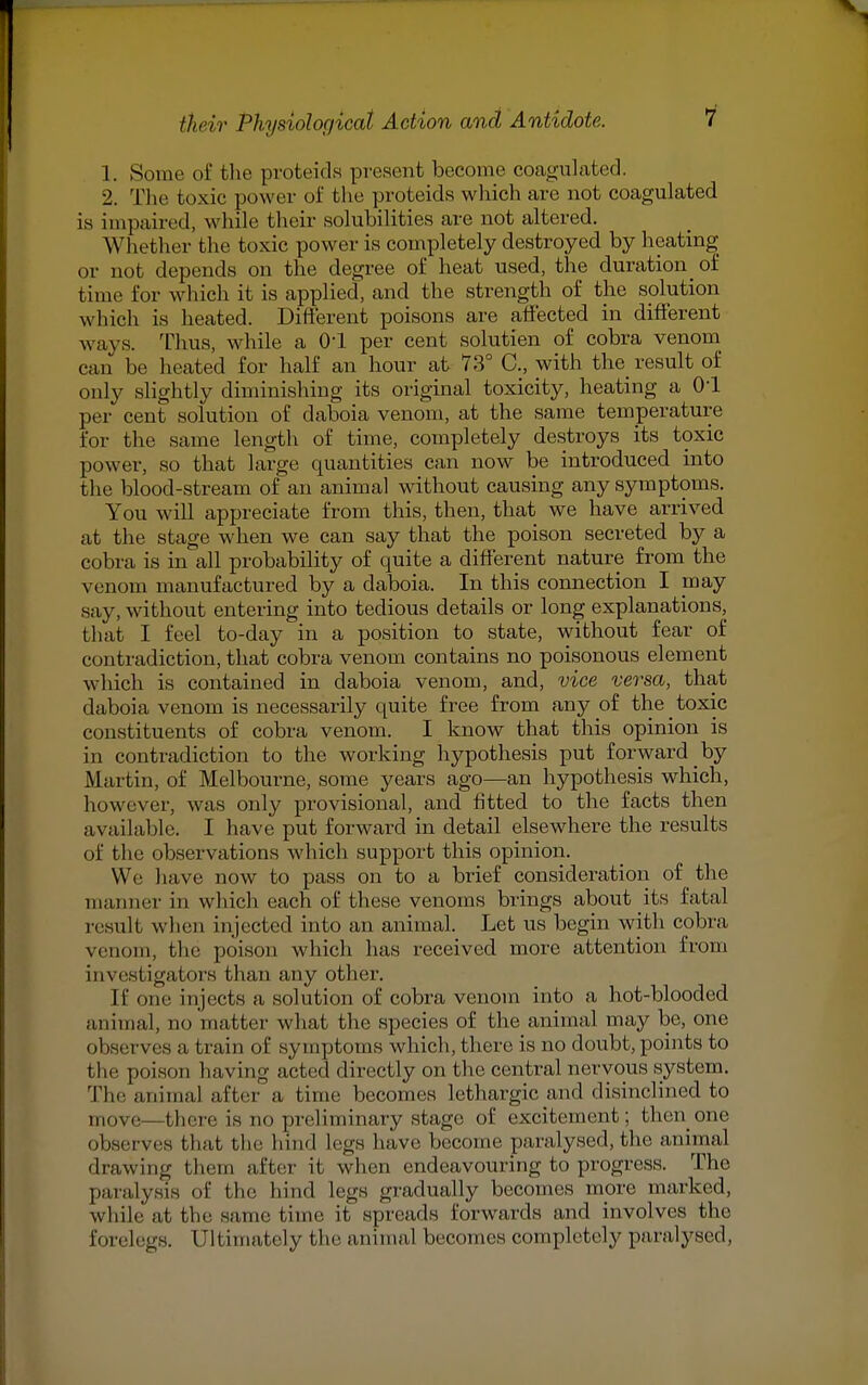 1. Some of the proteids present become coagulated. 2. The toxic power of the proteids which are not coagulated is impaired, while their solubilities are not altered. Whether the toxic power is completely destroyed by heating or not depends on the degree of heat used, the durationof time for which it is applied, and the strength of the solution which is heated. Different poisons are affected in different ways. Thus, while a 01 per cent solutien of cobra venom can be heated for half an hour at 73° C, with the result of only slightly diminishing its original toxicity, heating a 01 per cent solution of claboia venom, at the same temperature for the same length of time, completely destroys its toxic power, so that large quantities can now^ be introduced into the blood-stream of an animal without causing any symptoms. You will appreciate from this, then, that we have arrived at the stage when we can say that the poison secreted by a cobra is in all probability of quite a different nature from the venom manufactured by a daboia. In this connection I may say, without entering into tedious details or long explanations, that I feel to-day in a position to state, without fear of contradiction, that cobra venom contains no poisonous element which is contained in claboia venom, and, vice versa, that daboia venom is necessarily quite free from any of the toxic constituents of cobra venom. I know that this opinion is in contradiction to the working hypothesis put forward _ by Martin, of Melbourne, some years ago—an hypothesis which, however, was only provisional, and fitted to the facts then available. I have put forward in detail elsewhere the results of the observations which support this opinion. We have now to pass on to a brief consideration of the manner in which each of these venoms brings about its fatal result when injected into an animal. Let us begin with cobra venom, the poison which has received more attention from investigators than any other. It' one injects a solution of cobra venom into a hot-blooded animal, no matter what the species of the animal may be, one observes a train of symptoms which, there is no doubt, points to the poison having acted directly on the central nervous system. The animal after a time becomes lethargic and disinclined to move—there is no preliminary stage of excitement; then one observes that the hind Legs have become paralysed, the animal drawing them after it when endeavouring to progress. The paralysis of the hind Legs gradually becomes more marked, while at the same time it spreads forwards and involves the forelegs. Ultimately the animal becomes completely paralysed,