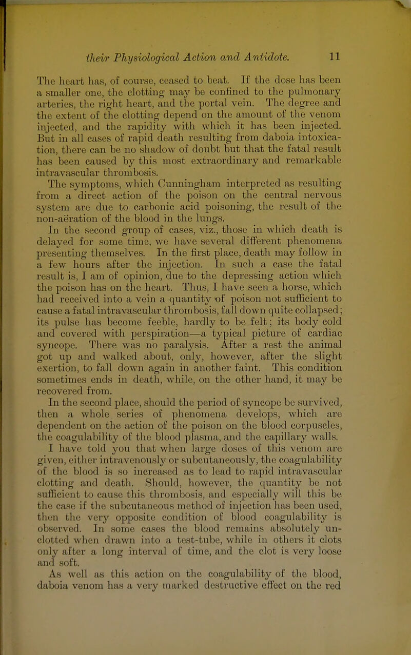 The heart tins, of course, ceased to beat. If the dose has been a smaller one, the clotting may be confined to the pulmonary arteries, the right heart, and the portal vein. The degree and the extent of the clotting depend on the amount of the venom injected, and the rapidity with which it has been injected. But in all cases of rapid death resulting from daboia intoxica- tion, there can be no shadow of doubt but that the fatal result has been caused by this most extraordinary and remarkable int ravascular thrombosis. The symptoms, which Cunningham interpreted as resulting from a direct action of the poison on the central nervous system are due to carbonic acid poisoning, the result of the non-aeration of the blood in the lungs. In the second group of cases, viz., those in which death is delayed for some time, we have several different phenomena presenting themselves. In the first place, death may follow in a few hours after the injection. In such a case the fatal result is, I am of opinion, due to the depressing action which the poison has on the heart. Thus, I have seen a horse, which had received into a vein a quantity of poison not sufficient to cause a fatal intravascular thrombosis, fall down quite collapsed; its pulse has become feeble, hardly to be felt; its body cold and covered with perspiration—a typical picture of cardiac syncope. There was no paralysis. After a rest the animal got up and walked about, only, however, after the slight exertion, to fall down again in another faint. This condition sometimes ends in death, while, on the other hand, it may be recovered from. In the second place, should the period of syncope be survived, then a whole series of phenomena develops, which are dependent on the action of the poison on the blood corpuscles, tin.- coagulability of the blood plasma,and the capillary walls. I have told you that when large doses of this venom are given, either intravenously or subcutaneously, the coagulability of tin- blood is so increased as to lead to rapid intravascular clotting and death. Should, however, the quantity be not Sufficient to cause this thrombosis, and especially will this be the case if the subcutaneous method of injection has been used, then the very opposite condition of blood coagulability is observed. In some cases the blood remains absolutely un- clotted when draw n into a test-tube, while in others it clots only after a long interval of time, and the clot is very loose and soft. As well as this action on the coagulability of the blood, daboia venom has a very marked destructive effect on the red