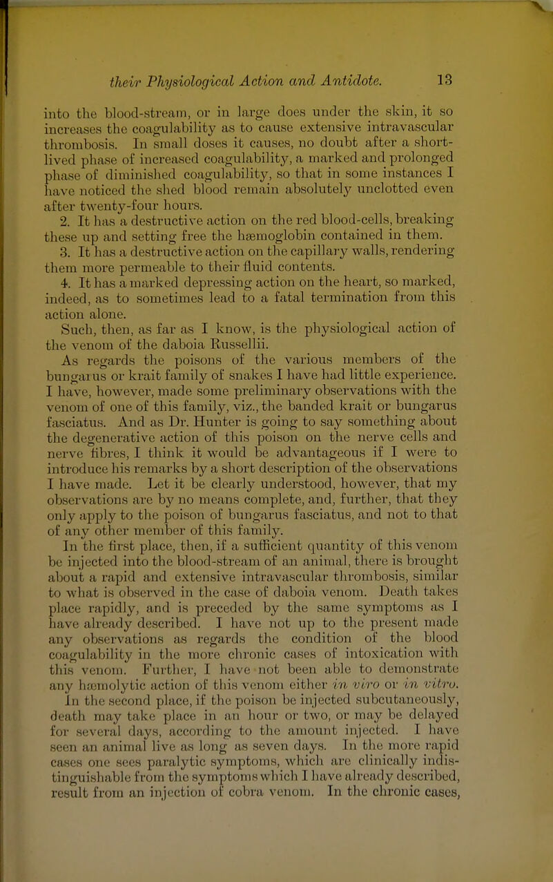 into the blood-stream, or in large does under the skin, it so increases the coagulability as to cause extensive intravascular thrombosis. In small doses it causes, no doubt after a short- lived phase of increased coagulability, a marked and prolonged phase of diminished coagulability, so that in some instances I have noticed the shed blood remain absolutely unclotted even after twenty-four hours. 2. It has a destructive action on the red blood-cells, breaking these up and setting free the hemoglobin contained in them. 3. It has a destructive action on the capillary walls, rendering them more permeable to their fluid contents. 4. It has a marked depressing action on the heart, so marked, indeed, as to sometimes lead to a fatal termination from this action alone. Such, then, as far as I know, is the physiological action of the venom of the daboia Russellii. As regards the poisons of the various members of the bungarus or krait family of snakes I have had little experience. I have, however, made some preliminary observations with the venom of one of this family, viz., the banded krait or bungarus fasciatus. And as Dr. Hunter is going to say something about the degenerative action of this poison on the nerve cells and nerve fibres, I think it would be advantageous if I were to introduce his remarks by a short description of the observations I have made. Let it be clearly understood, however, that my observations are by no means complete, and, further, that they only apply to the poison of bungarus fasciatus, and not to that of any other member of this family. In the first place, then, if a sufficient quantity of this venom be injected into the blood-stream of an animal, there is brought about a rapid and extensive intravascular thrombosis, similar to what is observed in the case of daboia venom. Death takes place rapidly, and is preceded by the same symptoms as I have already described. I have not up to the present made any observations as regards the condition of the blood coagulability in the more chronic cases of intoxication with this venom. Further, I have not been able to demonstrate any haemolytic action of this venom either in viro or in vitro. In the second place, if the poison he injected subcutaneously, ileal 1, may take place in an hour or two, or may be delayed for several days, according to the amount injected. I have seen an animal live as long as seven days. In the more rapid cases one sees paralyt LC symptoms, w hich are clinically indis- tinguishable from the symptoms which I have already described, result from an injection of cobra venom. In the chronic cases,