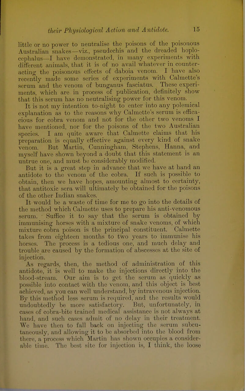 little or no power to neutralise the poisons of the poisonous Australian snakes—viz., pseudechis and the dreaded hoplo- eephalus—I have demonstrated, in many experiments with different animals, that it is of no avail whatever in counter- acting the poisonous effects of daboia venom. I have also recently made some series of experiments with Calmette's serum and the venom of bunganus fasciatus. These experi- ments, which are in process of publication, definitely show that this serum has no neutralising power for this venom. _ It is not my intention to-night to enter into any polemical explanation as to the reasons why Calmette's serum is effica- cious for cobra venom and not for the other two venoms I have mentioned, nor for the poisons of the two Australian species. I am quite aware that Calmette claims that his preparation is equally effective against every kind of snake venom. But Martin, Cunningham, Stephens, Hanna, and myself have shown beyond a doubt that this statement is an untrue one, and must be considerably modified. But it is a great step in advance that we have at hand an antidote to the venom of the cobra. If such is possible to obtain, then we have hopes, amounting almost to certainty, that antitoxic sera will ultimately be obtained for the poisons of the other Indian snakes. It would be a waste of time for me to go into the details of the method which Calmette uses to prepare his anti-venomous serum. ' Suffice it to say that the serum is obtained by immunising horses with a mixture of snake venoms, of which mixture cobra poison is the principal constituent. Calmette takes from eighteen months to two years to immunise his horses. The process is a tedious one, and much delay and trouble are caused by the formation of abscesses at the site of injection. As regards, then, the method of administration of this antidote, it is well to make the injections directly into the blood-stream. Our aim is to get the scrum as quickly as possible into contact with the venom, and this object is best achieved, as you can well understand, by intravenous injection. By this method less serum is required, and the results would undoubtedly he. more satisfactory. But, unfortunately, in cases I' cobra-bite trained medical assistance is not always at hand, and such cases admit of no delay in their treatment. We have then to fall back on injecting the serum subcu- taneowsly, and allowing it to be absorbed into the blood ironi there, a process which Martin has shown occupies a, consider- able time. The best site for injection is, I think, the loose