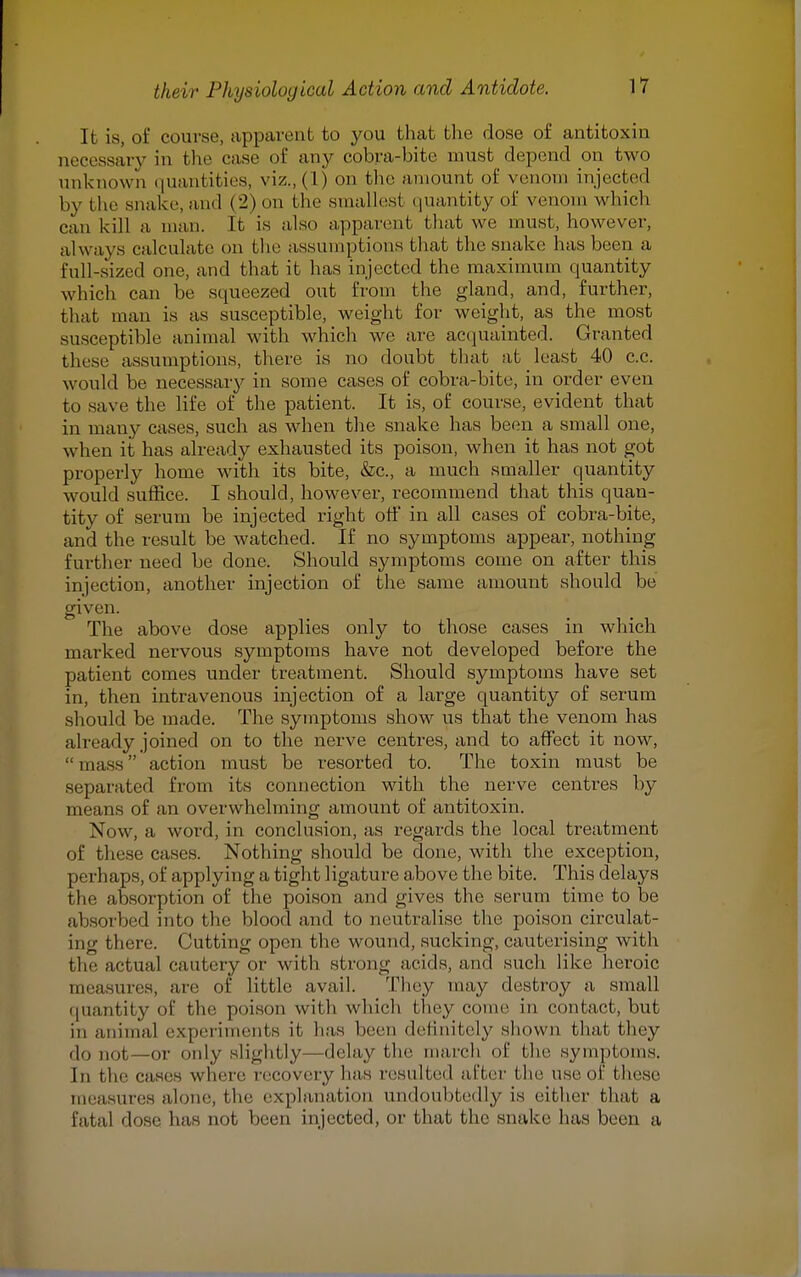 It is, of course, apparent to you that the dose of antitoxin necessary in the case of any cobra-bite must depend on two unknown quantities, viz., (1) on the amount of venom injected by the snake, an.1 (2) on the smallest quantity of venom which can kill a man. It is also apparent that we must, however, always calculate on the assumptions that the snake lias been a full-sized one, and that it has injected the maximum quantity which can be squeezed out from the gland, and, further, that man is as susceptible, weight for weight, as the most susceptible animal with which Ave are acquainted. Granted these assumptions, there is no doubt that at least 40 c.c. would be necessary in some cases of cobra-bite, in order even to save the life of the patient. It is, of course, evident that in many cases, such as when the snake has been a small one, when it has already exhausted its poison, when it has not got properly home with its bite, &c, a much smaller quantity would suffice. I should, however, recommend that this quan- tity of serum be injected right off in all cases of cobra-bite, and the result be watched. If no symptoms appear, nothing further need be done. Should symptoms come on after this injection, another injection of the same amount should be given. The above dose applies only to those cases in which marked nervous symptoms have not developed before the patient comes under treatment. Should symptoms have set in, then intravenous injection of a large quantity of serum should be made. The symptoms show us that the venom has already joined on to the nerve centres, and to affect it now, mass action must be resorted to. The toxin must be separated from its connection with the nerve centres by means of an overwhelming amount of antitoxin. Now, a word, in conclusion, as regards the local treatment of these cases. Nothing should be done, with the exception, perhaps, of applying a tight ligature above the bite. This delays the absorption of the poison and gives the serum time to be absorbed into the blood and to neutralise' the poison circulat- ing there. (Jutting open the wound, sucking, cauterising with the actual cautery or with strong acids, and such like heroic measures, are of little avail. They may destroy a small quantity of the poison with which they come in contact, but in animal experiments it has been definitely shown that they do not,—or only slightly—delay the march of the symptoms. In tie' cases where recovery has resulted after the use of these measures alone, the explanation undoubtedly is either that a fatal dose has not been injected, or that the snake has been a