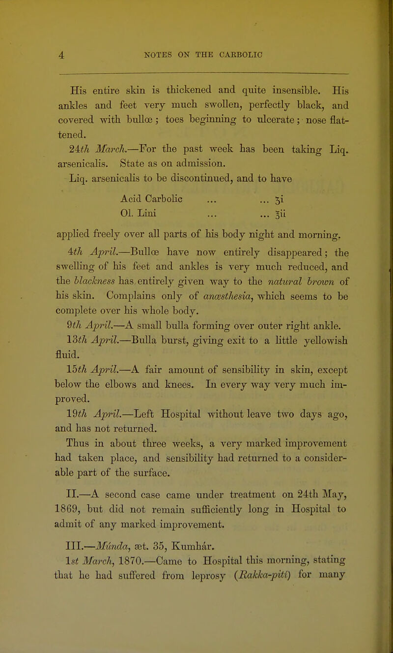 His entire skin is thickened and quite insensible. His ankles and feet very much swollen, perfectly black, and covered with bulloe; toes beginning to \ilcerate; nose flat- tened. 2Uh March.—For the past week has been taking Liq. arsenicalis. State as on admission. Liq. arsenicalis to be discontinued, and to have Acid Carbolic ... ..-Si 01. Lini ... ... §il apphed fi-eely over all parts of his body night and morning, 4iA April.—Bulloe have now entirely disappeared; the swelling of his feet and ankles is very much reduced, and the blackness has, entirely given way to the natural brown of his skin. Complains only of ancesthesia, which seems to be complete over his whole body. 9th April.—A small bulla forming over outer right ankle. ISth April.—Bulla burst, giving exit to a little yellowish fluid. 15iA April.—A fair amount of sensibility in skin, except below the elbows and knees. In every way very much im- proved. \2th April.—Left Hospital without leave two days ago, and has not returned. Thus in about three weeks, a very marked improvement had taken place, and sensibility had returned to a consider- able part of the surface. II. —A second case came under treatment on 24th May, 1869, but did not remain sufficiently long in Hospital to admit of any marked improvement. III. —Munda, set. 35, Kumhdr. 1st March, 1870.—Came to Hospital this morning, stating that he had suffered from leprosy (Rakka-piti) for many